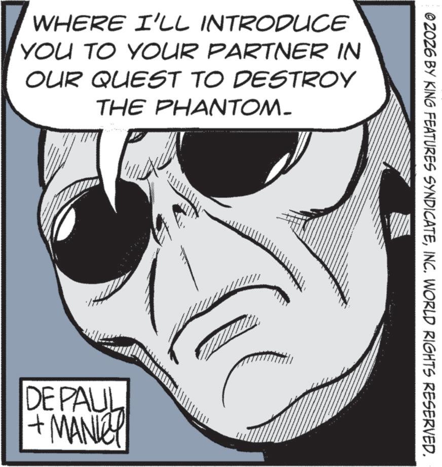 Animated cartoon OCR: WHERE I'LL INTRODUCE YOU TO YOUR PARTNER IN OUR QUEST TO DESTROY THE PHANTOM- DE PAUL + MANKEY ©2026 BY KING FEATURES SYNDICATEINC. WORLD RIGHTS RESERVED. WHERE I'LL INTRODUCE YOU TO YOUR PARTNER IN OUR QUEST TO DESTROY THE PHANTOM- DE PAUL + MANKEY © 2026 BY KING FEATURES SYNDICATEINC . WORLD RIGHTS RESERVED .