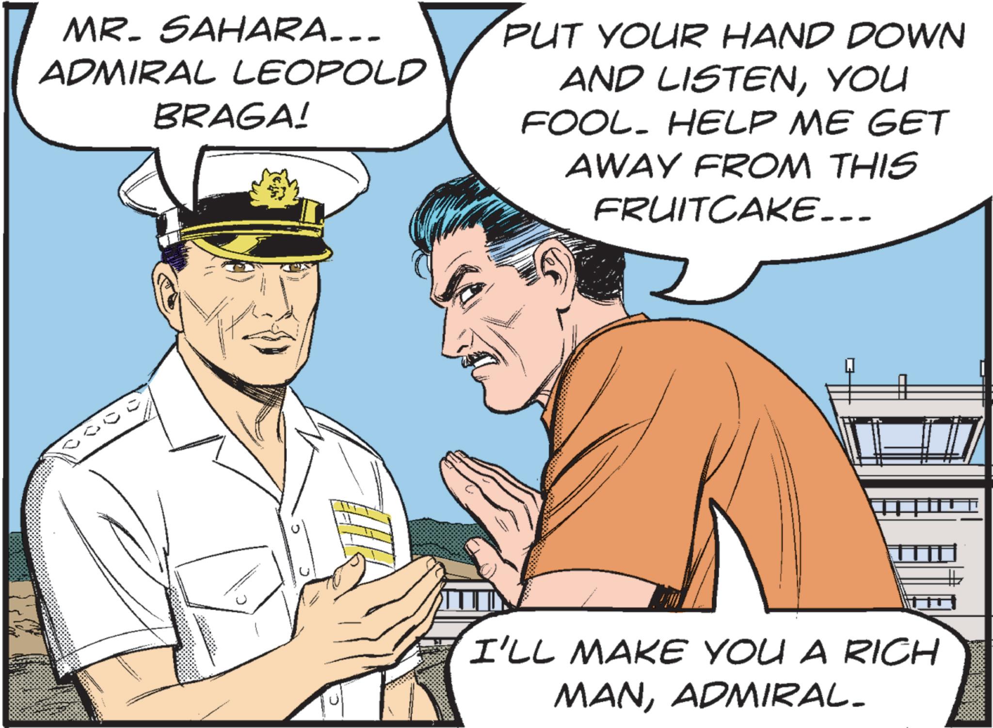 Pleased OCR: MR. SAHARA... ADMIRAL LEOPOLD BRAGA! PUT YOUR HAND DOWN AND LISTENYOU FOOL. HELP ME GET AWAY FROM THIS FRUITCAKE... I'LL MAKE YOU A RICH MANADMIRAL. MR . SAHARA ... ADMIRAL LEOPOLD BRAGA ! PUT YOUR HAND DOWN AND LISTENYOU FOOL . HELP ME GET AWAY FROM THIS FRUITCAKE ... I'LL MAKE YOU A RICH MANADMIRAL .