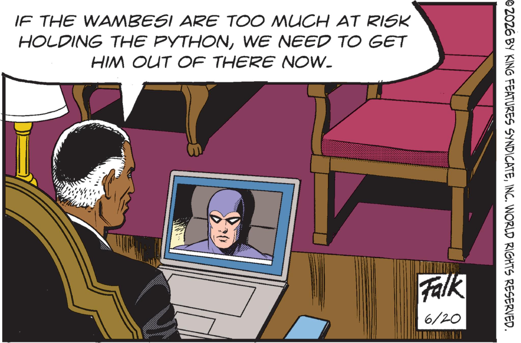 Animated cartoon OCR: IF THE WAMBESI ARE TOO MUCH AT RISK HOLDING THE PYTHONWE NEED TO GET HIM OUT OF THERE NOW. 02026 BY KING FEATURES SYNDICATEINC. WORLD RIGHTS RESERVED. Falk 6/20 IF THE WAMBESI ARE TOO MUCH AT RISK HOLDING THE PYTHONWE NEED TO GET HIM OUT OF THERE NOW . 02026 BY KING FEATURES SYNDICATEINC . WORLD RIGHTS RESERVED . Falk 6/20