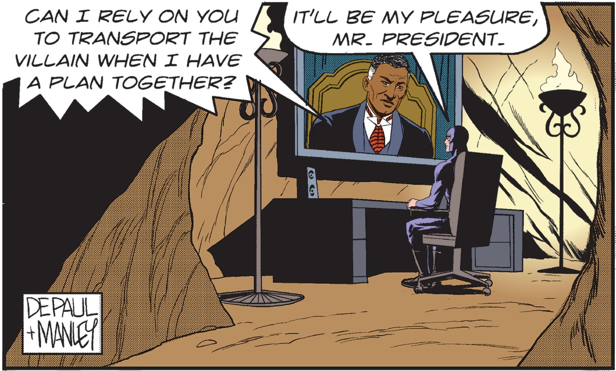 Animated cartoon OCR: CAN I RELY ON YOU TO TRANSPORT THE VILLAIN WHEN I HAVE A PLAN TOGETHER? IT'LL BE MY PLEASUREMR. PRESIDENT_ DEPAUL +MANLEY CAN I RELY ON YOU TO TRANSPORT THE VILLAIN WHEN I HAVE A PLAN TOGETHER ? IT'LL BE MY PLEASUREMR . PRESIDENT_ DEPAUL + MANLEY