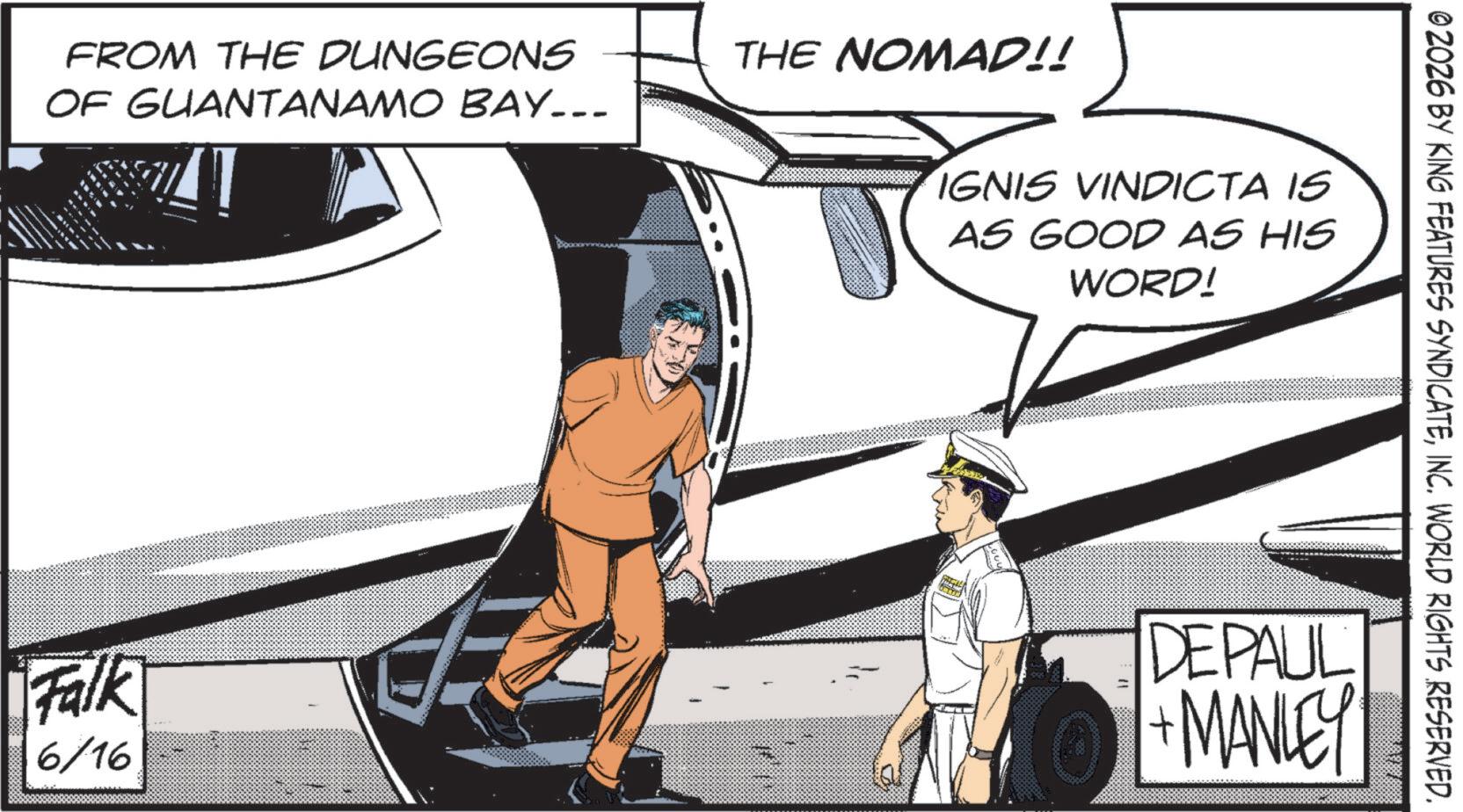 Animated cartoon OCR: IGNIS VINDICTA IS AS GOOD AS HIS WORD! FROM THE DUNGEONS OF GUANTANAMO BAY... THE NOMAD!! © 2026 BY KING FEATURES SYNDICATEINC. WORLD RIGHTS RESERVED. Falk 6/16 DEPAUL +MANLEY IGNIS VINDICTA IS AS GOOD AS HIS WORD ! FROM THE DUNGEONS OF GUANTANAMO BAY ... THE NOMAD !! © 2026 BY KING FEATURES SYNDICATEINC . WORLD RIGHTS RESERVED . Falk 6/16 DEPAUL + MANLEY