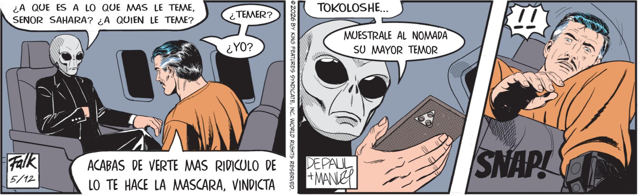 Comic book OCR: ¿A QUE ES A LO QUE MAS LE TEMESENOR SAHARA? ¿A QUIEN LE TEME? ¿TEMER? ¿YO? TOKOLOSHE... MUESTRALE AL NOMADA SU MAYOR TEMOR 2026 BY KING FEATURES SYNDICATEINC. WORLD RIGHTS RESERVED. Falk 5/12 ACABAS DE VERTE MAS RIDICULO DE LO TE HACE LA MASCARAVINDICTA DEPAUL +MANLEY SNAP! ¿ A QUE ES A LO QUE MAS LE TEMESENOR SAHARA ? ¿ A QUIEN LE TEME ? ¿ TEMER ? ¿ YO ? TOKOLOSHE ... MUESTRALE AL NOMADA SU MAYOR TEMOR 2026 BY KING FEATURES SYNDICATEINC . WORLD RIGHTS RESERVED . Falk 5/12 ACABAS DE VERTE MAS RIDICULO DE LO TE HACE LA MASCARAVINDICTA DEPAUL + MANLEY SNAP !