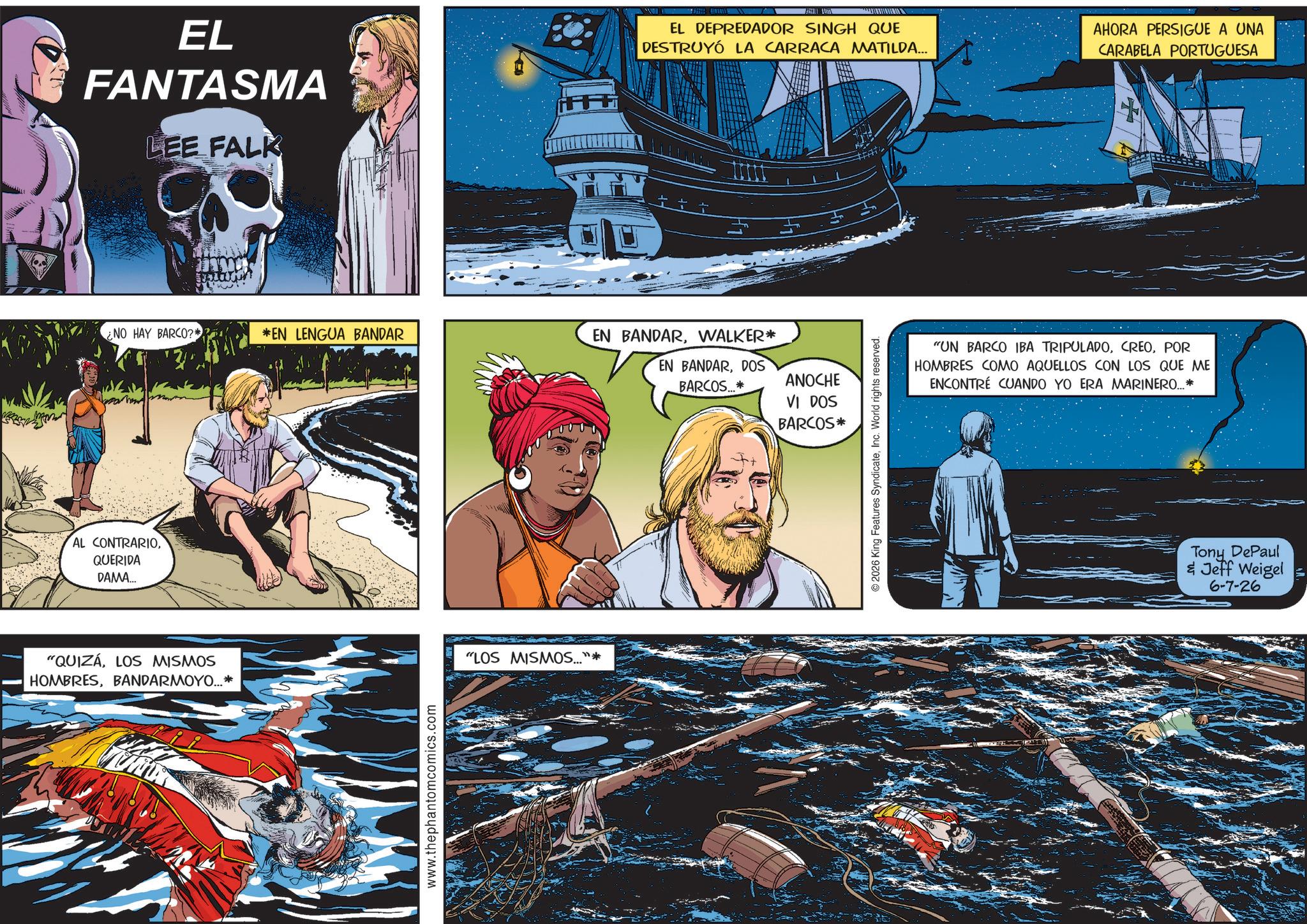 Animation OCR: = EL FANTASMA LEE FALK EL DEPREDADOR SINGH QUE DESTRUYÓ LA CARRACA MATILDA... AHORA PERSIGUE A UNA CARABELA PORTUGUESA NO HAY BARCO?* *EN LENGUA BANDAR EN BANDARWALKER* EN BANDARDOS BARCOS...* ANOCHE VI DOS BARCOS* AL CONTRARIOQUERIDA DAMA... "QUIZÁ LOS MISMOS HOMBRESBANDARMOYO... * www.thephantomcomics.com "LOS MISMOS..."* © 2026 King Features SyndicateInc. World rights reserved. "UN BARCO IBA TRIPULADOPOR HOMBRES COMO AQUELLOS CON LOS QUE ME ENCONTRÉ CUANDO YO ERA MARINERO...* Tony DePaul & Jeff Weigel 6-7-26 = EL FANTASMA LEE FALK EL DEPREDADOR SINGH QUE DESTRUYÓ LA CARRACA MATILDA ... AHORA PERSIGUE A UNA CARABELA PORTUGUESA NO HAY BARCO ? * * EN LENGUA BANDAR EN BANDARWALKER * EN BANDARDOS BARCOS ... * ANOCHE VI DOS BARCOS * AL CONTRARIOQUERIDA DAMA ... " QUIZÁ LOS MISMOS HOMBRESBANDARMOYO ... * www.thephantomcomics.com " LOS MISMOS ... " * © 2026 King Features SyndicateInc. World rights reserved . " UN BARCO IBA TRIPULADOPOR HOMBRES COMO AQUELLOS CON LOS QUE ME ENCONTRÉ CUANDO YO ERA MARINERO ... * Tony DePaul & Jeff Weigel 6-7-26
