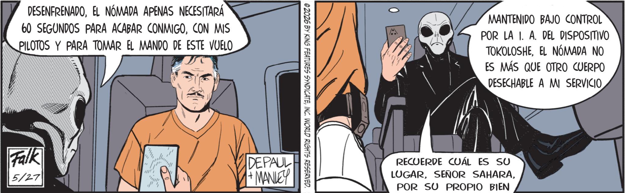 Comic book OCR: DESENFRENADOEL NÓMADA APENAS NECESITARÁ 60 SEGUNDOS PARA ACABAR CONMIGOCON MIS PILOTOS Y PARA TOMAR EL MANDO DE ESTE VUELO. 02026 BY KING FEATURES SYNDICATEINC. WORLD RIGHTS RESERVED. Falk 5/27 " DEPAUL +MANLEY MANTENIDO BAJO CONTROL POR LA I. A. DEL DISPOSITIVO TOKOLOSHEEL NOMADA NO ES MÁS QUE OTRO CUERPO DESECHABLE A MI SERVICIO RECUERDE CUÁL ES SU LUGARPOR SU PROPIO BIEN DESENFRENADOEL NÓMADA APENAS NECESITARÁ 60 SEGUNDOS PARA ACABAR CONMIGOCON MIS PILOTOS Y PARA TOMAR EL MANDO DE ESTE VUELO . 02026 BY KING FEATURES SYNDICATEINC . WORLD RIGHTS RESERVED . Falk 5/27 " DEPAUL + MANLEY MANTENIDO BAJO CONTROL POR LA I. A. DEL DISPOSITIVO TOKOLOSHEEL NOMADA NO ES MÁS QUE OTRO CUERPO DESECHABLE A MI SERVICIO RECUERDE CUÁL ES SU LUGARSEÑOR SAHARAPOR SU PROPIO BIEN