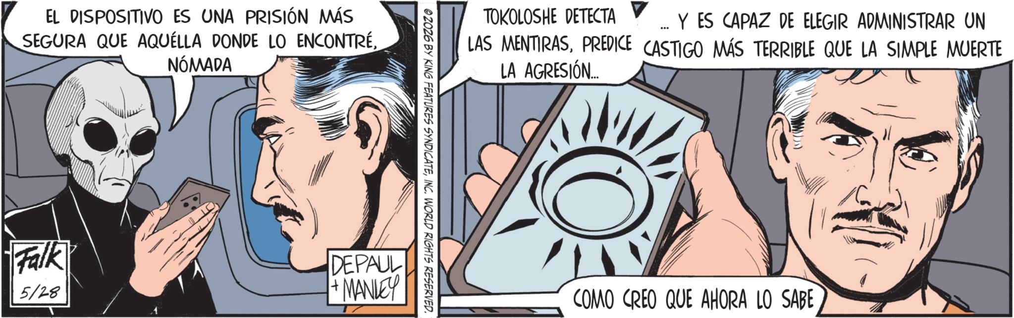 Comic book OCR: EL DISPOSITIVO ES UNA PRISIÓN MÁS SEGURA QUE AQUELLA DONDE LO ENCONTRÉNÓMADA TOKOLOSHE DETECTA Y ES CAPAZ DE ELEGIR ADMINISTRAR UN LAS MENTIRASPREDICE CASTIGO MÁS TERRIBLE QUE LA SIMPLE MUERTE LA AGRESIÓN... 02026 BY KING FEATURES SYNDICATEINC. WORLD RIGHTS RESERVED. Falk 5/28 DEPAUL +MANLEY COMO CREO QUE AHORA LO SABE EL DISPOSITIVO ES UNA PRISIÓN MÁS SEGURA QUE AQUELLA DONDE LO ENCONTRÉNÓMADA TOKOLOSHE DETECTA Y ES CAPAZ DE ELEGIR ADMINISTRAR UN LAS MENTIRASPREDICE CASTIGO MÁS TERRIBLE QUE LA SIMPLE MUERTE LA AGRESIÓN ... 02026 BY KING FEATURES SYNDICATEINC . WORLD RIGHTS RESERVED . Falk 5/28 DEPAUL + MANLEY COMO CREO QUE AHORA LO SABE