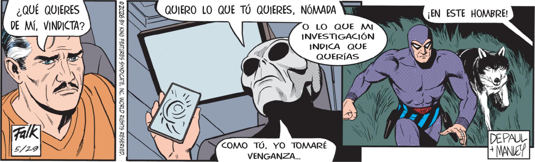 Hero OCR: ¿QUÉ QUIERES DE MÍVINDICTA? Falk 5/29 02026 BY KING FEATURES SYNDICATEINC. WORLD RIGHTS RESERVED. QUIERO LO QUE TÚ QUIERESNÓMADA O LO QUE MI INVESTIGACIÓN INDICA QUE QUERÍAS ¡EN ESTE HOMBRE! COMO TÚYO TOMARÉ VENGANZA... DEPAUL + MANLEY ¿ QUÉ QUIERES DE MÍVINDICTA ? Falk 5/29 02026 BY KING FEATURES SYNDICATEINC . WORLD RIGHTS RESERVED . QUIERO LO QUE TÚ QUIERESNÓMADA O LO QUE MI INVESTIGACIÓN INDICA QUE QUERÍAS ¡ EN ESTE HOMBRE ! COMO TÚYO TOMARÉ VENGANZA ... DEPAUL + MANLEY