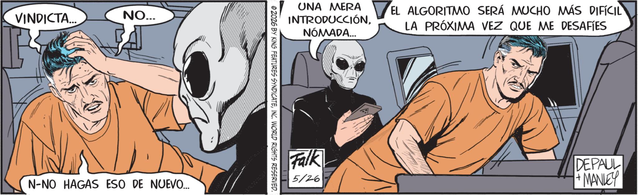 Comics OCR: VINDICTA... NO... N-NO HAGAS ESO DE NUEVO... UNA MERA INTRODUCCIÓNNÓMADA... EL ALGORITMO SERÁ MUCHO MÁS DIFÍCIL LA PRÓXIMA VEZ QUE ME DESAFIES 02026 BY KING FEATURES SYNDICATEINC. WORLD RIGHTS RESERVED. Falk 5/26 DEPAUL +MANLEY VINDICTA ... NO ... N - NO HAGAS ESO DE NUEVO ... UNA MERA INTRODUCCIÓNNÓMADA ... EL ALGORITMO SERÁ MUCHO MÁS DIFÍCIL LA PRÓXIMA VEZ QUE ME DESAFIES 02026 BY KING FEATURES SYNDICATEINC . WORLD RIGHTS RESERVED . Falk 5/26 DEPAUL + MANLEY