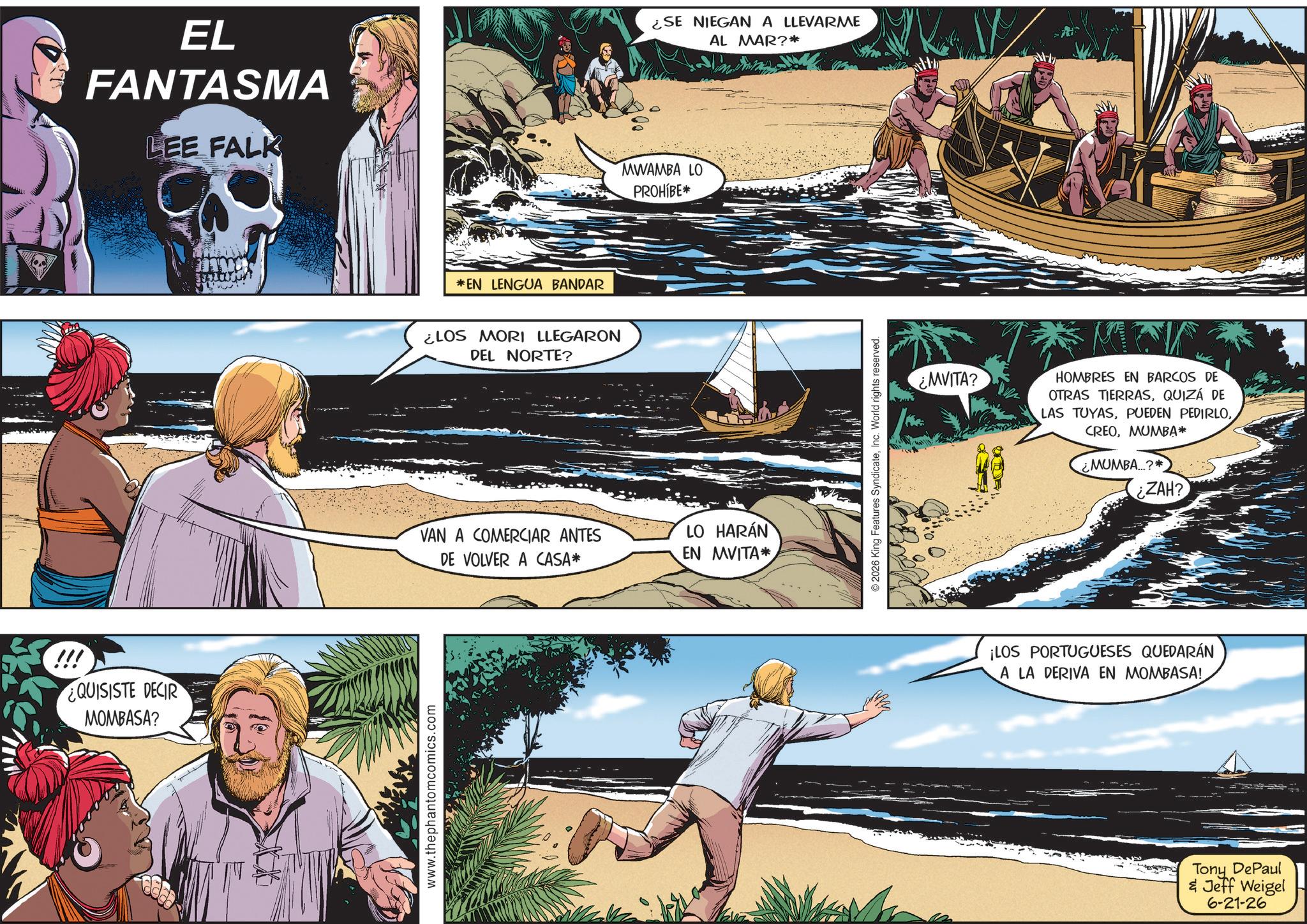 Holiday OCR: EL FANTASMA LEE FALK !!! ¿QUISISTE DECIR MOMBASA? www.thephantomcomics.com *EN LENGUA BANDAR ¿LOS MORI LLEGARON DEL NORTE? VAN A COMERCIAR ANTES DE VOLVER A CASA* ¿SE NIEGAN A LLEVARME AL MAR?* MWAMBA LO PROHIBE* LO HARÁN EN MVITA* 2026 King Features SyndicateInc. World rights reserved. ¿MVITA? HOMBRES EN BARCOS DE OTRAS TIERRASQUIZÁ DE LAS TUYASMUMBA* ¿MUMBA...?* ZAH? ¡LOS PORTUGUESES QUEDARÁN A LA DERIVA EN MOMBASA! Tony DePaul & Jeff Weigel 6-21-26 EL FANTASMA LEE FALK !!! ¿ QUISISTE DECIR MOMBASA ? www.thephantomcomics.com * EN LENGUA BANDAR ¿ LOS MORI LLEGARON DEL NORTE ? VAN A COMERCIAR ANTES DE VOLVER A CASA * ¿ SE NIEGAN A LLEVARME AL MAR ? * MWAMBA LO PROHIBE * LO HARÁN EN MVITA * 2026 King Features SyndicateInc. World rights reserved . ¿ MVITA ? HOMBRES EN BARCOS DE OTRAS TIERRASQUIZÁ DE LAS TUYASPUEDEN PEDIRLOMUMBA * ¿ MUMBA ... ? * ZAH ? ¡ LOS PORTUGUESES QUEDARÁN A LA DERIVA EN MOMBASA ! Tony DePaul & Jeff Weigel 6-21-26