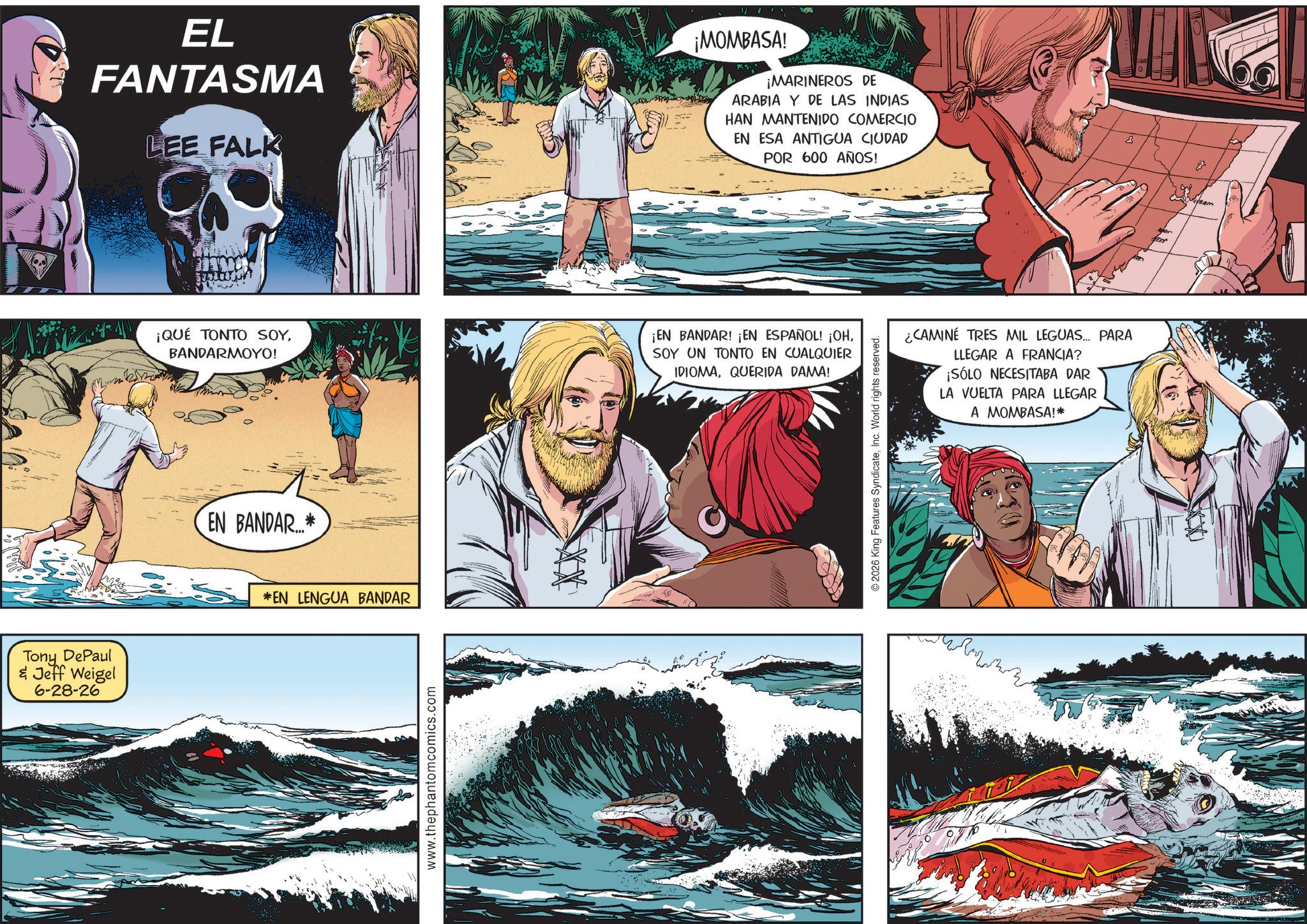 Adventure OCR: EL FANTASMA LEE FALK ¡MOMBASA! ¡MARINEROS DE ARABIA Y DE LAS INDIAS HAN MANTENIDO COMERCIO EN ESA ANTIGUA CIUDAD POR 600 AÑOS! ¡QUÉ TONTO SOYBANDARMOYO! ¡EN BANDAR! ¡EN ESPAÑOL! ¡OHSOY UN TONTO EN CUALQUIER IDIOMAQUERIDA DAMA! EN BANDAR...* Tony DePaul & Jeff Weigel 6-28-26 *EN LENGUA BANDAR www.thephantomcomics.com ¿CAMINÉ TRES MIL LEGUAS... PARA LLEGAR A FRANCIA? ¡SÓLO NECESITABA DAR LA VUELTA PARA LLEGAR A MOMBASA!* 2026 King Features SyndicateInc. World rights reserved. EL FANTASMA LEE FALK ¡ MOMBASA ! ¡ MARINEROS DE ARABIA Y DE LAS INDIAS HAN MANTENIDO COMERCIO EN ESA ANTIGUA CIUDAD POR 600 AÑOS ! ¡ QUÉ TONTO SOYBANDARMOYO ! ¡ EN BANDAR ! ¡ EN ESPAÑOL ! ¡ OHSOY UN TONTO EN CUALQUIER IDIOMAQUERIDA DAMA ! EN BANDAR ... * Tony DePaul & Jeff Weigel 6-28-26 * EN LENGUA BANDAR www.thephantomcomics.com ¿ CAMINÉ TRES MIL LEGUAS ... PARA LLEGAR A FRANCIA ? ¡ SÓLO NECESITABA DAR LA VUELTA PARA LLEGAR A MOMBASA ! * 2026 King Features SyndicateInc. World rights reserved .