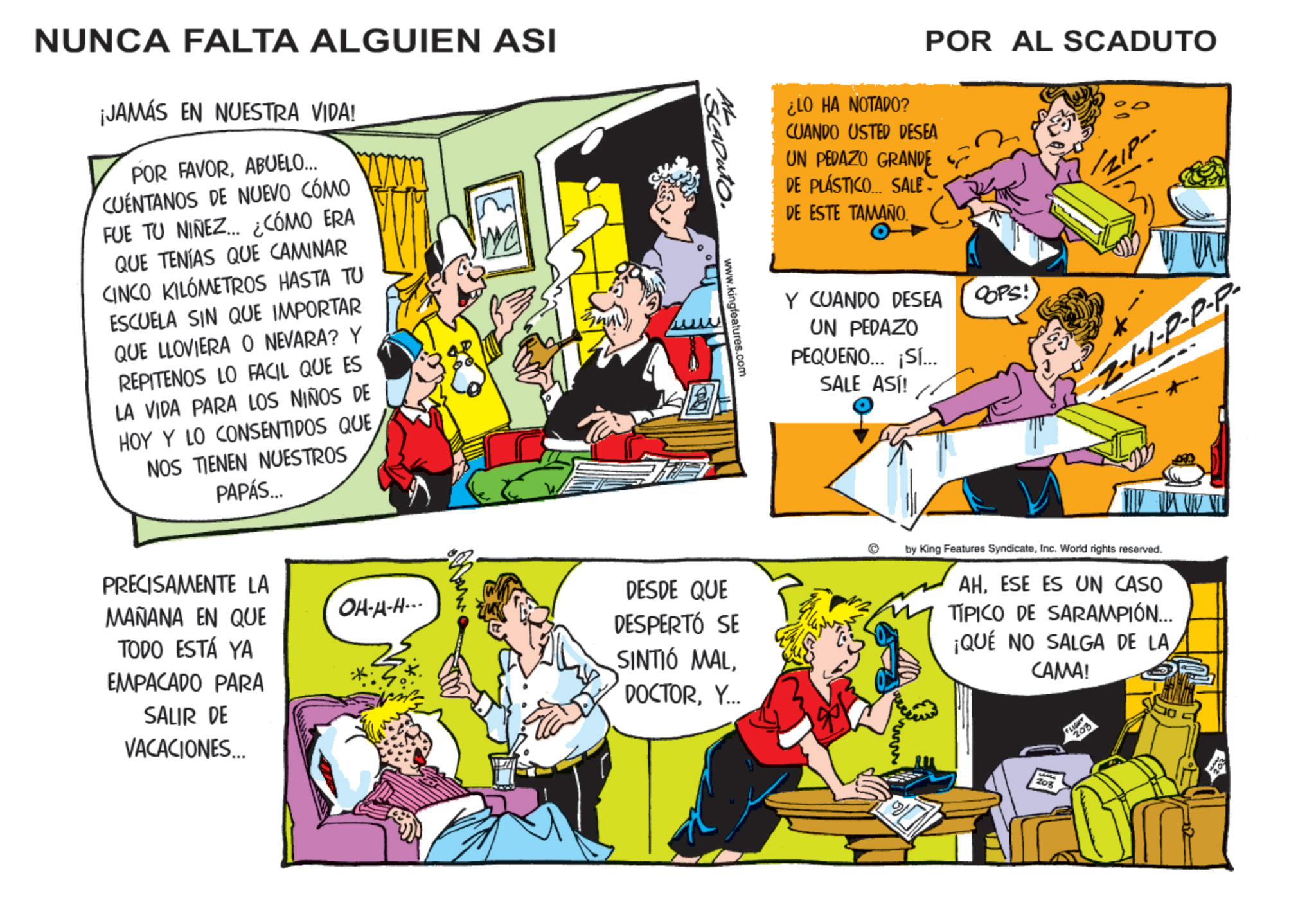 Fictional character OCR: NUNCA FALTA ALGUIEN ASI ¡JAMÁS EN NUESTRA VIDA! POR FAVORABUELO... CUENTANOS DE NUEVO CÓMO FUE TU NIÑEZ... ¿CÓMO ERA QUE TENÍAS QUE CAMINAR CINCO KILÓMETROS HASTA TU ESCUELA SIN QUE IMPORTAR QUE LLOVIERA O NEVARA? Y REPITENOS LO FACIL QUE ES LA VIDA PARA LOS NIÑOS DE HOY Y LO CONSENTIDOS QUENOS TIENEN NUESTROS PAPÁS... 2 AL SCADUTO. www.kingfeatures.com ¿LO HA NOTADO? POR AL SCADUTO CUANDO USTED DESEA UN PEDAZO GRANDE DE PLÁSTICO... SALE- DE ESTE TAMAÑO. Y CUANDO DESEA UN PEDAZO PEQUEÑO... ¡SI... SALE ASI! COPS! -Z-1-1-P-P-P- PRECISAMENTE LA MAÑANA EN QUE TODO ESTÁ YA EMPACADO PARA SALIR DE VACACIONES... OH-A-H--- DESDE QUE DESPERTÓ SE SINTIÓ MALY. by King Features SyndicateInc. World rights reserved. AHESE ES UN CASO TÍPICO DE SARAMPIÓN... ¡QUÉ NO SALGA DE LA CAMA! Zog 203 NUNCA FALTA ALGUIEN ASI ¡ JAMÁS EN NUESTRA VIDA ! POR FAVORABUELO ... CUENTANOS DE NUEVO CÓMO FUE TU NIÑEZ ... ¿ CÓMO ERA QUE TENÍAS QUE CAMINAR CINCO KILÓMETROS HASTA TU ESCUELA SIN QUE IMPORTAR QUE LLOVIERA O NEVARA ? Y REPITENOS LO FACIL QUE ES LA VIDA PARA LOS NIÑOS DE HOY Y LO CONSENTIDOS QUENOS TIENEN NUESTROS PAPÁS ... 2 AL SCADUTO . www.kingfeatures.com ¿ LO HA NOTADO ? POR AL SCADUTO CUANDO USTED DESEA UN PEDAZO GRANDE DE PLÁSTICO ... SALE- DE ESTE TAMAÑO . Y CUANDO DESEA UN PEDAZO PEQUEÑO ... ¡ SI ... SALE ASI ! COPS ! -Z - 1-1 - P - P - P- PRECISAMENTE LA MAÑANA EN QUE TODO ESTÁ YA EMPACADO PARA SALIR DE VACACIONES ... OH - A - H --- DESDE QUE DESPERTÓ SE SINTIÓ MALY. by King Features SyndicateInc. World rights reserved . AHESE ES UN CASO TÍPICO DE SARAMPIÓN ... ¡ QUÉ NO SALGA DE LA CAMA ! Zog 203