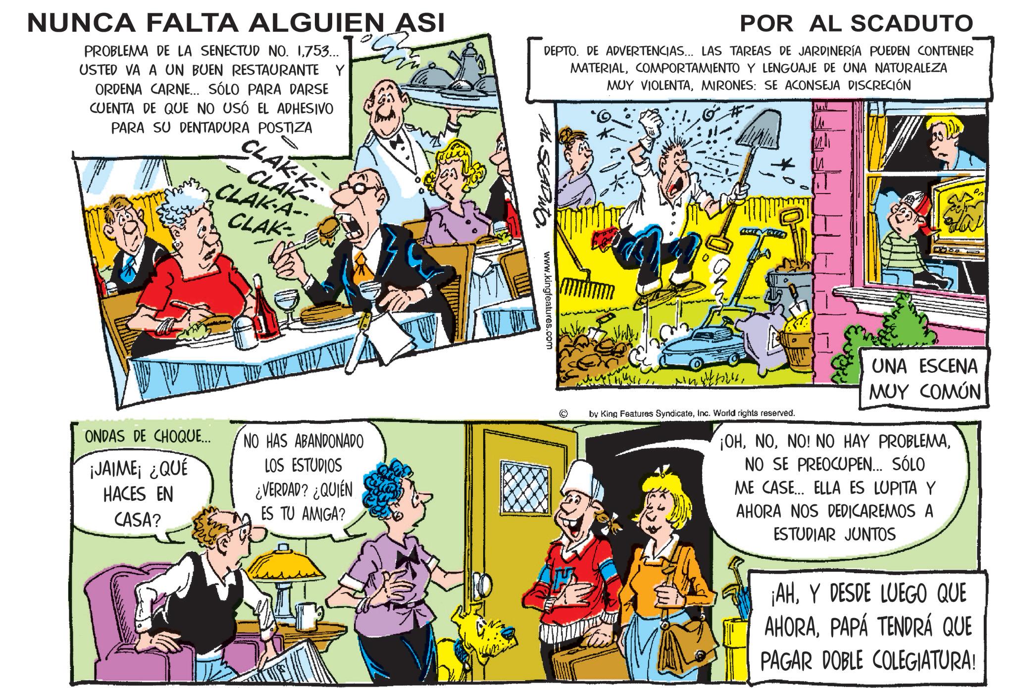 Fictional character OCR: NUNCA FALTA ALGUIEN ASI PROBLEMA DE LA SENECTUD NO. 1753... USTED VA A UN BUEN RESTAURANTE Y ORDENA CARNE... SÓLO PARA DARSE CUENTA DE QUE NO USÓ EL ADHESIVO PARA SU DENTADURA POSTIZA POR AL SCADUTO DEPTO. DE ADVERTENCIAS... LAS TAREAS DE JARDINERÍA PUEDEN CONTENER MATERIALCOMPORTAMIENTO Y LENGUAJE DE UNA NATURALEZA MUY VIOLENTAMIRONES: SE ACONSEJA DISCRECIÓN CLAK-K CLAK- CLAK-A- CLAK ONDAS DE CHOQUE... ¡JAIME ¿QUÉ HACES EN CASA? NO HAS ABANDONADO LOS ESTUDIOS ¿VERDAD? ¿QUIÉN ES TU AMIGA? AL SEADWTO. www.kingfeatures.com by King Features Syndicateinc. World rights reserved. UNA ESCENA MUY COMÚN ¡OHNO SE PREOCUPEN... SÓLO ME CASE... ELLA ES LUPITA Y AHORA NOS DEDICAREMOS A ESTUDIAR JUNTOS ¡AHY DESDE LUEGO QUE AHORAPAPÁ TENDRÁ QUE PAGAR DOBLE COLEGIATURA! NUNCA FALTA ALGUIEN ASI PROBLEMA DE LA SENECTUD NO . 1753 ... USTED VA A UN BUEN RESTAURANTE Y ORDENA CARNE ... SÓLO PARA DARSE CUENTA DE QUE NO USÓ EL ADHESIVO PARA SU DENTADURA POSTIZA POR AL SCADUTO DEPTO . DE ADVERTENCIAS ... LAS TAREAS DE JARDINERÍA PUEDEN CONTENER MATERIALCOMPORTAMIENTO Y LENGUAJE DE UNA NATURALEZA MUY VIOLENTAMIRONES : SE ACONSEJA DISCRECIÓN CLAK - K CLAK- CLAK - A- CLAK ONDAS DE CHOQUE ... ¡ JAIME ¿ QUÉ HACES EN CASA ? NO HAS ABANDONADO LOS ESTUDIOS ¿ VERDAD ? ¿ QUIÉN ES TU AMIGA ? AL SEADWTO . www.kingfeatures.com by King Features Syndicateinc . World rights reserved . UNA ESCENA MUY COMÚN ¡ OHNO ! NO HAY PROBLEMANO SE PREOCUPEN ... SÓLO ME CASE ... ELLA ES LUPITA Y AHORA NOS DEDICAREMOS A ESTUDIAR JUNTOS ¡ AHY DESDE LUEGO QUE AHORAPAPÁ TENDRÁ QUE PAGAR DOBLE COLEGIATURA !
