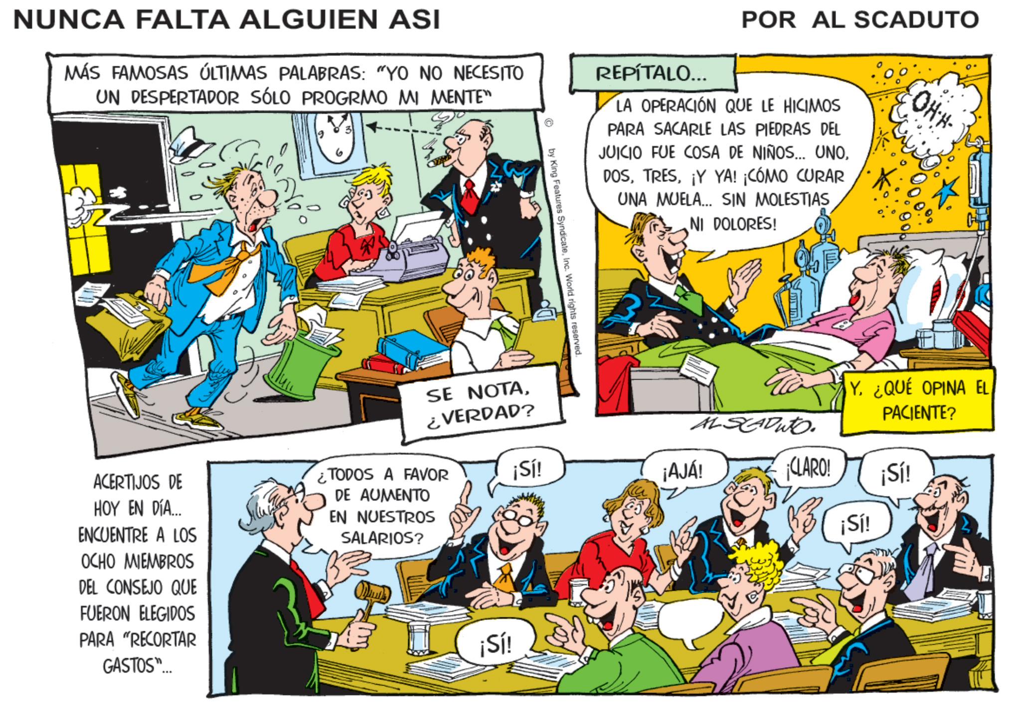 Animated cartoon OCR: NUNCA FALTA ALGUIEN ASI MÁS FAMOSAS ÚLTIMAS PALABRAS: "YO NO NECESITO UN DESPERTADOR SÓLO PROGRMO MI MENTE" REPÍTALO... POR AL SCADUTO LA OPERACIÓN QUE LE HICIMOS PARA SACARLE LAS PIEDRAS DEL JUICIO FUE COSA DE NIÑOS... UNO¡Y YA! ¡CÓMO CURAR UNA MUELA... SIN MOLESTIAS NI DOLORES! OHH- © by King Features SyndicateInc. World rights reserved. ALSADU. Y. ¿QUÉ OPINA EL PACIENTE? ¡Sí! ¡AJÁ! ¡CLARO! ¡Sí! ¡Sí! ACERTIJOS DE HOY EN DÍA... ENCUENTRE A LOS OCHO MIEMBROS DEL CONSEJO QUE FUERON ELEGIDOS PARA "RECORTAR GASTOS"... SE NOTA¿VERDAD? ¿TODOS A FAVOR DE AUMENTO EN NUESTROS SALARIOS? ¡Sí! NUNCA FALTA ALGUIEN ASI MÁS FAMOSAS ÚLTIMAS PALABRAS : " YO NO NECESITO UN DESPERTADOR SÓLO PROGRMO MI MENTE " REPÍTALO ... POR AL SCADUTO LA OPERACIÓN QUE LE HICIMOS PARA SACARLE LAS PIEDRAS DEL JUICIO FUE COSA DE NIÑOS ... UNO¡ Y YA ! ¡ CÓMO CURAR UNA MUELA ... SIN MOLESTIAS NI DOLORES ! OHH- © by King Features SyndicateInc. World rights reserved . ALSADU . Y. ¿ QUÉ OPINA EL PACIENTE ? ¡ Sí ! ¡ AJÁ ! ¡ CLARO ! ¡ Sí ! ¡ Sí ! ACERTIJOS DE HOY EN DÍA ... ENCUENTRE A LOS OCHO MIEMBROS DEL CONSEJO QUE FUERON ELEGIDOS PARA " RECORTAR GASTOS " ... SE NOTA¿ VERDAD ? ¿ TODOS A FAVOR DE AUMENTO EN NUESTROS SALARIOS ? ¡ Sí !