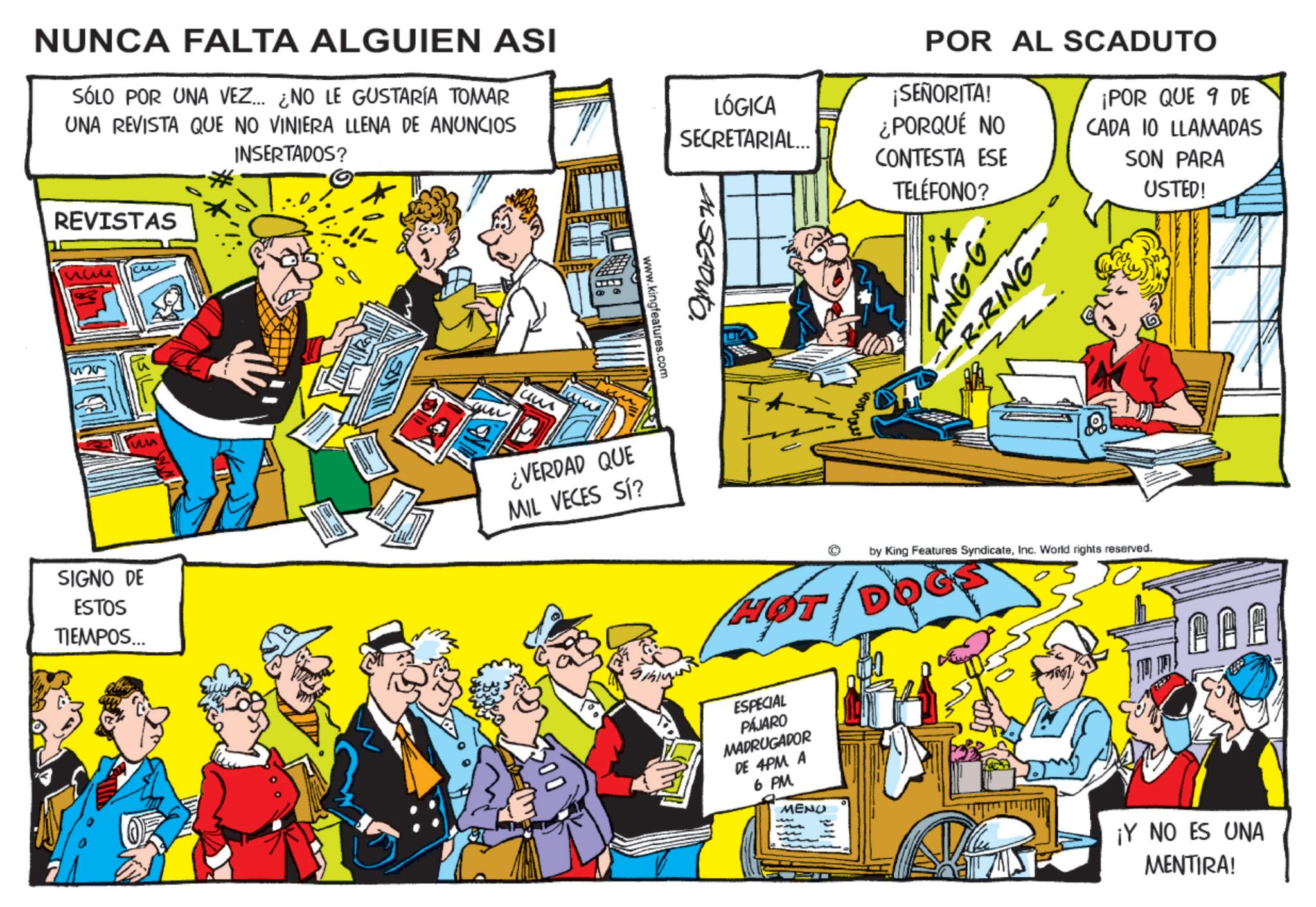 Animated cartoon OCR: NUNCA FALTA ALGUIEN ASI SÓLO POR UNA VEZ... ¿NO LE GUSTARÍA TOMAR UNA REVISTA QUE NO VINIERA LLENA DE ANUNCIOS INSERTADOS? REVISTAS www 512x5 55 POR AL SCADUTO LÓGICA SECRETARIAL... ¡SEÑORITA! ¿PORQUÉ NO CONTESTA ESE www.kingfeatures.com SIGNO DE ESTOS TIEMPOS... ¿VERDAD QUE MIL VECES SÍ? >00 AL SCADUTO TELÉFONO? RING-G- -R-RING-· ¡POR QUE 9 DE CADA 10 LLAMADAS SON PARA USTED! HØT by King Features SyndicateInc. World rights reserved. ESPECIAL PÁJARO MADRUGADOR DE 4PM A 6 PM MENO ¡Y NO ES UNA MENTIRA! NUNCA FALTA ALGUIEN ASI SÓLO POR UNA VEZ ... ¿ NO LE GUSTARÍA TOMAR UNA REVISTA QUE NO VINIERA LLENA DE ANUNCIOS INSERTADOS ? REVISTAS www 512x5 55 POR AL SCADUTO LÓGICA SECRETARIAL ... ¡ SEÑORITA ! ¿ PORQUÉ NO CONTESTA ESE www.kingfeatures.com SIGNO DE ESTOS TIEMPOS ... ¿ VERDAD QUE MIL VECES SÍ ? > 00 AL SCADUTO TELÉFONO ? RING - G- -R - RING- · ¡ POR QUE 9 DE CADA 10 LLAMADAS SON PARA USTED ! HØT by King Features SyndicateInc. World rights reserved . ESPECIAL PÁJARO MADRUGADOR DE 4PM A 6 PM MENO ¡ Y NO ES UNA MENTIRA !