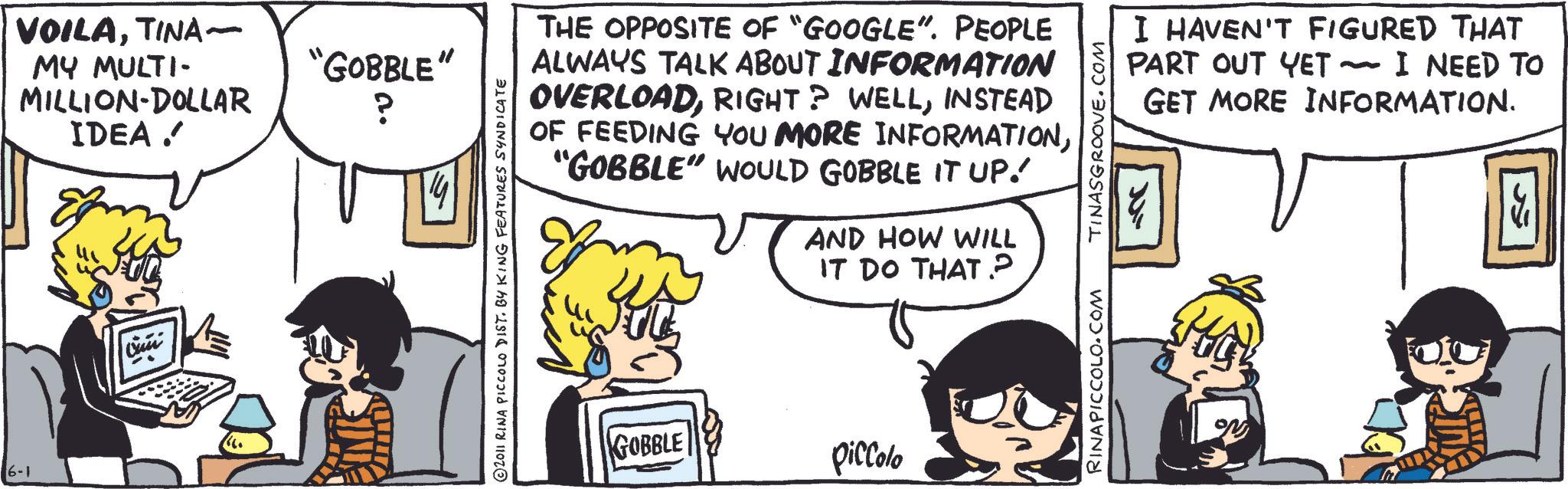 Fictional character OCR: 16-1 VOILATINA~ MY MULTI- MILLION DOLLAR IDEA ? ????? "GOBBLE" ? © 2011 RINA PICCOLO DIST. BY KING FEATURES SYNDICATE THE OPPOSITE OF "GOOGLE". PEOPLE ALWAYS TALK ABOUT INFORMATION OVERLOADINSTEAD OF FEEDING YOU MORE INFORMATION"GOBBLE" WOULD GOBBLE IT UP. AND HOW WILL IT DO THAT? TINASGROOVE.COM I HAVEN'T FIGURED THAT PART OUT YET ~ I NEED TO GET MORE INFORMATION. - ?? GOBBLE piccolo RINAPICCOLO.COM ON 16-1 VOILATINA ~ MY MULTI- MILLION DOLLAR IDEA ? ????? " GOBBLE " ? © 2011 RINA PICCOLO DIST . BY KING FEATURES SYNDICATE THE OPPOSITE OF " GOOGLE " . PEOPLE ALWAYS TALK ABOUT INFORMATION OVERLOADRIGHT ? WELLINSTEAD OF FEEDING YOU MORE INFORMATION" GOBBLE " WOULD GOBBLE IT UP . AND HOW WILL IT DO THAT ? TINASGROOVE.COM I HAVEN'T FIGURED THAT PART OUT YET ~ I NEED TO GET MORE INFORMATION . - ?? GOBBLE piccolo RINAPICCOLO.COM ON