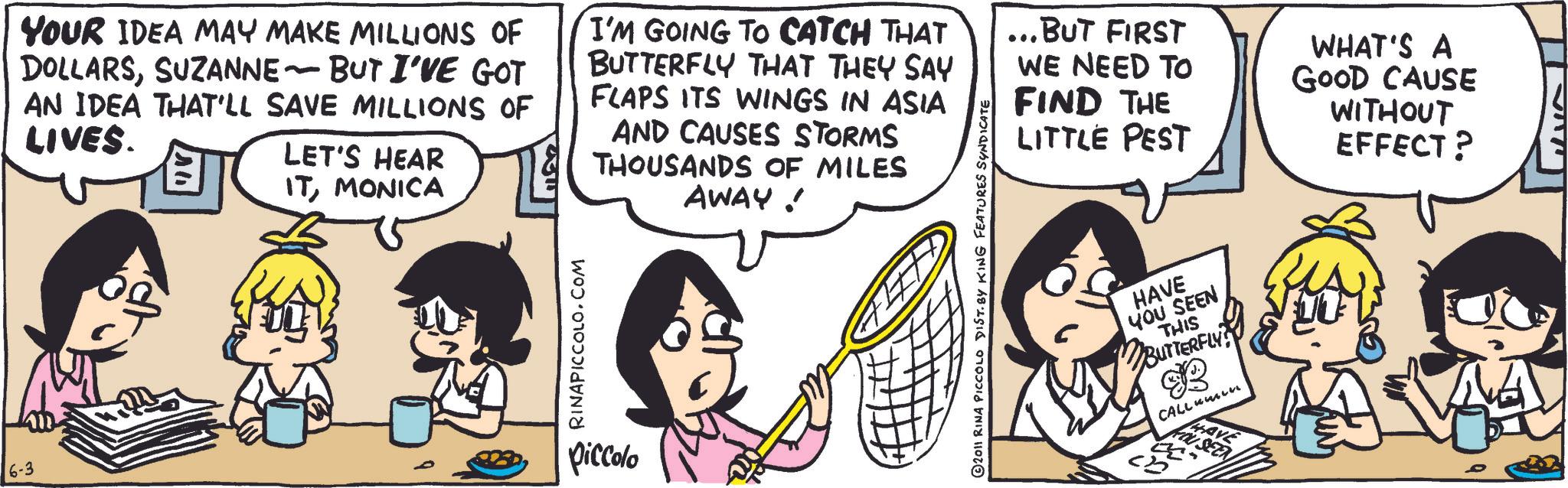 Comic book OCR: 6-3 YOUR IDEA MAY MAKE MILLIONS OF DOLLARSSUZANNE - BUT I'VE GOT AN IDEA THAT'LL SAVE MILLIONS OF LIVES. LET'S HEAR ITMONICA I'M GOING TO CATCH THAT BUTTERFLY THAT THEY SAY FLAPS ITS WINGS IN ASIA AND CAUSES STORMS THOUSANDS OF MILES AWAY! RINAPICCOLO.COM piccolo 2011 RINA PICCOLO DIST. BY KING FEATURES SYNDICATE ...BUT FIRST WE NEED TO FIND THE LITTLE PEST HAVE YOU SEEN THIS BUTTERFLY CALlumin SAVE WHAT'S A GOOD CAUSE WITHOUT EFFECT? 6-3 YOUR IDEA MAY MAKE MILLIONS OF DOLLARSSUZANNE - BUT I'VE GOT AN IDEA THAT'LL SAVE MILLIONS OF LIVES . LET'S HEAR ITMONICA I'M GOING TO CATCH THAT BUTTERFLY THAT THEY SAY FLAPS ITS WINGS IN ASIA AND CAUSES STORMS THOUSANDS OF MILES AWAY ! RINAPICCOLO.COM piccolo 2011 RINA PICCOLO DIST . BY KING FEATURES SYNDICATE ... BUT FIRST WE NEED TO FIND THE LITTLE PEST HAVE YOU SEEN THIS BUTTERFLY CALlumin SAVE WHAT'S A GOOD CAUSE WITHOUT EFFECT ?