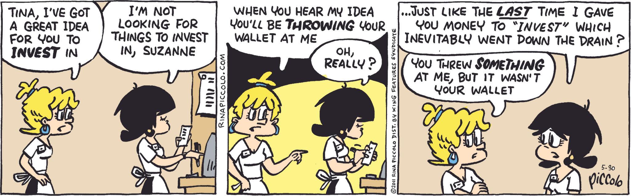 Animated cartoon OCR: TINAI'VE GOT A GREAT IDEA FOR YOU TO INVEST IN I'M NOT LOOKING FOR THINGS TO INVEST INSUZANNE HACH RINAPICCOLO.COM WHEN YOU HEAR MY IDEA YOU'LL BE THROWING YOUR WALLET AT ME ??REALLY? © 2011 RINA PICCOLO DIST. BY KING FEATURES SYNDICATE ...JUST LIKE THE LAST TIME I GAVE YOU MONEY TO "INVEST" WHICH INEVITABLY WENT DOWN THE DRAIN? YOU THREW SOMETHING AT MEBUT IT WASN'T YOUR WALLET 5-30 piccolo TINAI'VE GOT A GREAT IDEA FOR YOU TO INVEST IN I'M NOT LOOKING FOR THINGS TO INVEST INSUZANNE HACH RINAPICCOLO.COM WHEN YOU HEAR MY IDEA YOU'LL BE THROWING YOUR WALLET AT ME ??REALLY ? © 2011 RINA PICCOLO DIST . BY KING FEATURES SYNDICATE ... JUST LIKE THE LAST TIME I GAVE YOU MONEY TO " INVEST " WHICH INEVITABLY WENT DOWN THE DRAIN ? YOU THREW SOMETHING AT MEBUT IT WASN'T YOUR WALLET 5-30 piccolo