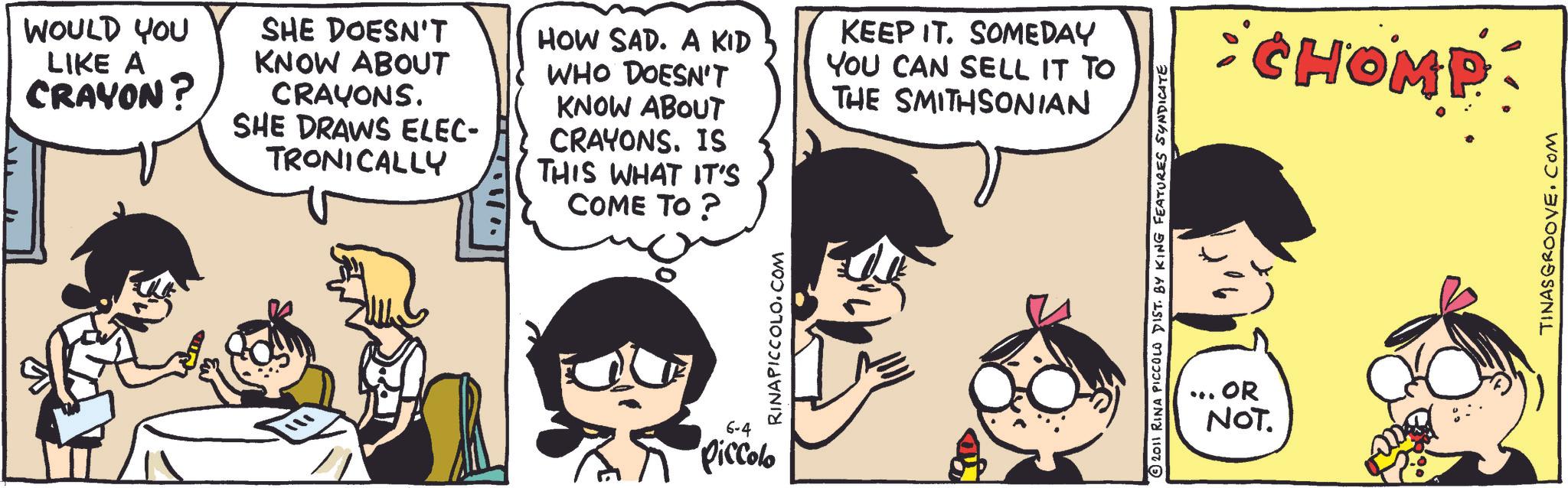 Happiness OCR: WOULD YOU LIKE A CRAYON? SHE DOESN'T KNOW ABOUT CRAYONS. SHE DRAWS ELEC- TRONICALLY HOW SAD. A KID WHO DOESN'T KNOW ABOUT CRAYONS. IS THIS WHAT IT'S COME TO ? KEEP IT. SOMEDAY YOU CAN SELL IT TO THE SMITHSONIAN RINAPICCOLO.COM 6-4 Piccolo 2011 RINA PICCOLO DIST. BY KING FEATURES SYNDICATE . OR NOT. CHOMP TINASGROOVE.COM WOULD YOU LIKE A CRAYON ? SHE DOESN'T KNOW ABOUT CRAYONS . SHE DRAWS ELEC- TRONICALLY HOW SAD . A KID WHO DOESN'T KNOW ABOUT CRAYONS . IS THIS WHAT IT'S COME TO ? KEEP IT . SOMEDAY YOU CAN SELL IT TO THE SMITHSONIAN RINAPICCOLO.COM 6-4 Piccolo 2011 RINA PICCOLO DIST . BY KING FEATURES SYNDICATE . OR NOT . CHOMP TINASGROOVE.COM