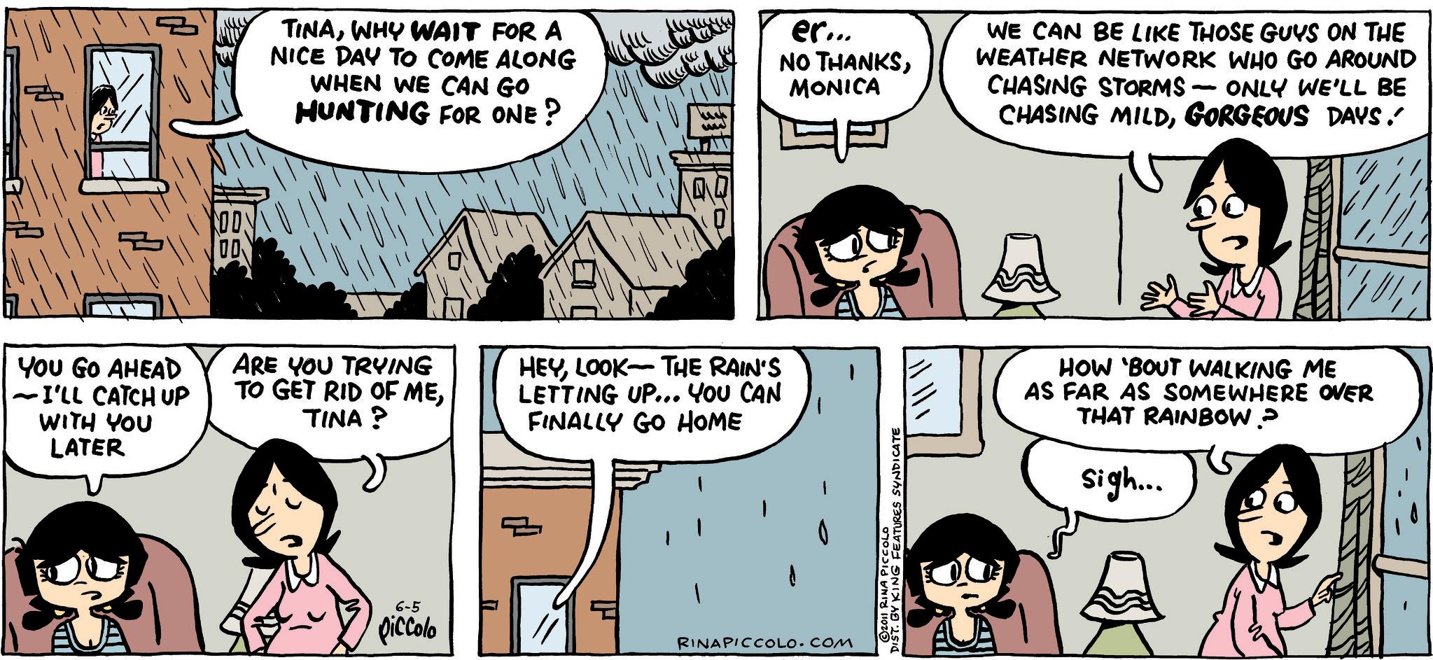 Animated cartoon OCR: ? TINAWHY WAIT FOR A NICE DAY TO COME ALONG WHEN WE CAN GO HUNTING FOR ONE? er... NO THANKSMONICA WE CAN BE LIKE THOSE GUYS ON THE WEATHER NETWORK WHO GO AROUND CHASING STORMS - ONLY WE'LL BE CHASING MILDGORGEOUS DAYS. OD YOU GO AHEAD - I'LL CATCH UP WITH YOU LATER ARE YOU TRYING TO GET RID OF METINA? HEYLOOK THE RAIN'S LETTING UP... YOU CAN FINALLY GO HOME 6-5 piccolo 1 RINAPICCOLO.COM DISTRINANG FEATURES SYNDICATE HOW 'BOUT WALKING ME AS FAR AS SOMEWHERE OVER THAT RAINBOW? sigh... ? TINAWHY WAIT FOR A NICE DAY TO COME ALONG WHEN WE CAN GO HUNTING FOR ONE ? er ... NO THANKSMONICA WE CAN BE LIKE THOSE GUYS ON THE WEATHER NETWORK WHO GO AROUND CHASING STORMS - ONLY WE'LL BE CHASING MILDGORGEOUS DAYS . OD YOU GO AHEAD - I'LL CATCH UP WITH YOU LATER ARE YOU TRYING TO GET RID OF METINA ? HEYLOOK THE RAIN'S LETTING UP ... YOU CAN FINALLY GO HOME 6-5 piccolo 1 RINAPICCOLO.COM DISTRINANG FEATURES SYNDICATE HOW ' BOUT WALKING ME AS FAR AS SOMEWHERE OVER THAT RAINBOW ? sigh ...
