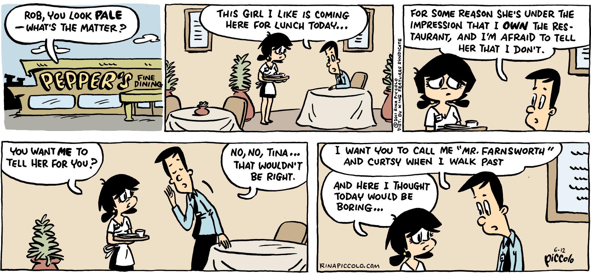 Animation OCR: ROBYou LOOK PALE - WHAT'S THE MATTER? " PEPPERS G FINE DINING YOU WANT ME TO TELL HER FOR YOU? UNWAR THIS GIRL I LIKE IS COMING HERE FOR LUNCH TODAY... FOR SOME REASON SHE'S UNDER THE IMPRESSION THAT I OWN THE RES- TAURANTAND I'M AFRAID TO TELL HER THAT I DON'T. BY KING FEATURES SYNDICATE 2011 RINA PICCOLO NOTINA... THAT WOULDN'T BE RIGHT. I WANT YOU TO CALL ME "MR. FARNSWORTH" AND CURTSY WHEN I WALK PAST AND HERE I THOUGHT TODAY WOULD BE BORING... RINA PICCOLO.COM 6-12 piccolo ROBYou LOOK PALE - WHAT'S THE MATTER ? " PEPPERS G FINE DINING YOU WANT ME TO TELL HER FOR YOU ? UNWAR THIS GIRL I LIKE IS COMING HERE FOR LUNCH TODAY ... FOR SOME REASON SHE'S UNDER THE IMPRESSION THAT I OWN THE RES- TAURANTAND I'M AFRAID TO TELL HER THAT I DON'T . BY KING FEATURES SYNDICATE 2011 RINA PICCOLO NOTINA ... THAT WOULDN'T BE RIGHT . I WANT YOU TO CALL ME " MR . FARNSWORTH " AND CURTSY WHEN I WALK PAST AND HERE I THOUGHT TODAY WOULD BE BORING ... RINA PICCOLO.COM 6-12 piccolo
