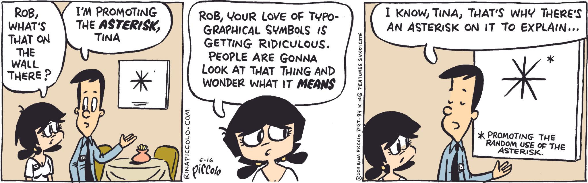Animated cartoon OCR: ROBWHAT'S THAT ON THE WALL THERE? I'M PROMOTING THE ASTERISKTINA RINA PICCOLO.COM 6-16 piccolo ROBYOUR LOVE OF TYPO- GRAPHICAL SYMBOLS IS GETTING RIDICULOUS. PEOPLE ARE GONNA LOOK AT THAT THING AND WONDER WHAT IT MEANS © 2011 RINA PICCOLO DIST. BY KING FEATURES SYNDICATE I KNOWTHAT'S WHY THERE'S AN ASTERISK ON IT TO EXPLAIN... * * *PROMOTING THE RANDOM USE OF THE ASTERISK. ROBWHAT'S THAT ON THE WALL THERE ? I'M PROMOTING THE ASTERISKTINA RINA PICCOLO.COM 6-16 piccolo ROBYOUR LOVE OF TYPO- GRAPHICAL SYMBOLS IS GETTING RIDICULOUS . PEOPLE ARE GONNA LOOK AT THAT THING AND WONDER WHAT IT MEANS © 2011 RINA PICCOLO DIST . BY KING FEATURES SYNDICATE I KNOWTHAT'S WHY THERE'S AN ASTERISK ON IT TO EXPLAIN ... * * * PROMOTING THE RANDOM USE OF THE ASTERISK .