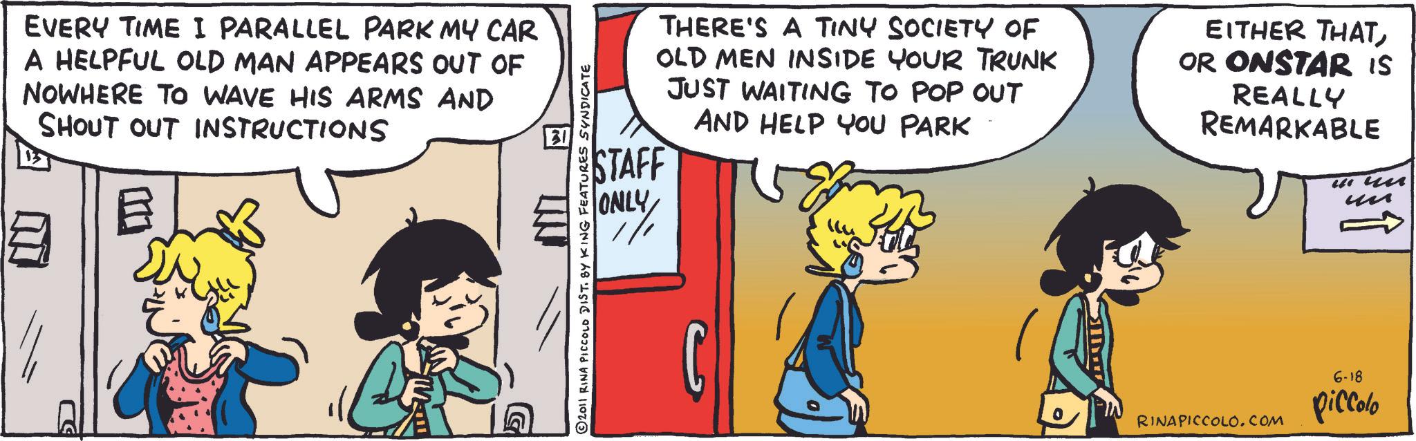 Comic book OCR: EVERY TIME I PARALLEL PARK MY CAR A HELPFUL OLD MAN APPEARS OUT OF NOWHERE TO WAVE HIS ARMS AND SHOUT OUT INSTRUCTIONS B ? THERE'S A TINY SOCIETY OF OLD MEN INSIDE YOUR TRUNK JUST WAITING TO POP OUT AND HELP YOU PARK STAFF ONLY EITHER THATOR ONSTAR IS REALLY REMARKABLE in un ?? © 2011 RINA PICCOLO DIST. BY KING FEATURES SYNDICATE G 6-18 RINAPICCOLO.COM piccolo EVERY TIME I PARALLEL PARK MY CAR A HELPFUL OLD MAN APPEARS OUT OF NOWHERE TO WAVE HIS ARMS AND SHOUT OUT INSTRUCTIONS B ? THERE'S A TINY SOCIETY OF OLD MEN INSIDE YOUR TRUNK JUST WAITING TO POP OUT AND HELP YOU PARK STAFF ONLY EITHER THATOR ONSTAR IS REALLY REMARKABLE in un ?? © 2011 RINA PICCOLO DIST . BY KING FEATURES SYNDICATE G 6-18 RINAPICCOLO.COM piccolo