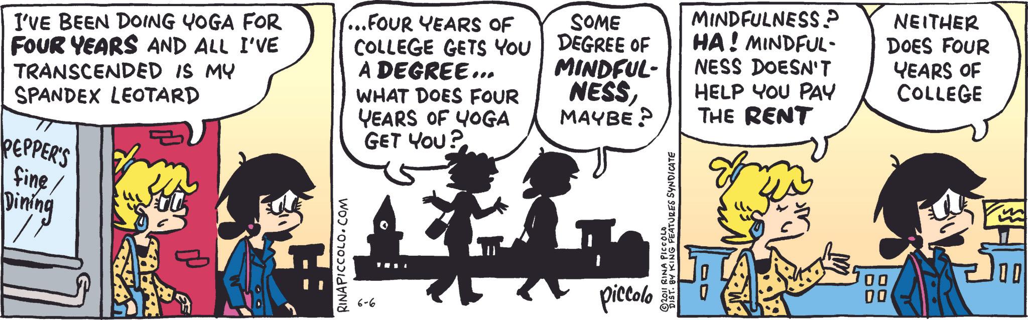 Comic book OCR: I'VE BEEN DOING YOGA FOR FOUR YEARS AND ALL I'VE TRANSCENDED IS MY SPANDEX LEOTARD PEPPER'S fine/ Dining ...FOUR YEARS OF COLLEGE GETS YOU A DEGREE... WHAT DOES FOUR YEARS OF YOGA RINAPICCOLO.COM GET YOU? SOME DEGREE OF MINDFUL- NESSMINDFULNESS P HA! MINDFUL- NESS DOESN'T HELP YOU PAY MAYBE? THE RENT 6-6 piccolo ©2011 RINA PICCOLO DIST. BY KING FEATURES SYNDICATE NEITHER DOES FOUR YEARS OF COLLEGE 00 00 00 I'VE BEEN DOING YOGA FOR FOUR YEARS AND ALL I'VE TRANSCENDED IS MY SPANDEX LEOTARD PEPPER'S fine / Dining ... FOUR YEARS OF COLLEGE GETS YOU A DEGREE ... WHAT DOES FOUR YEARS OF YOGA RINAPICCOLO.COM GET YOU ? SOME DEGREE OF MINDFUL- NESSMINDFULNESS P HA ! MINDFUL- NESS DOESN'T HELP YOU PAY MAYBE ? THE RENT 6-6 piccolo © 2011 RINA PICCOLO DIST . BY KING FEATURES SYNDICATE NEITHER DOES FOUR YEARS OF COLLEGE 00 00 00