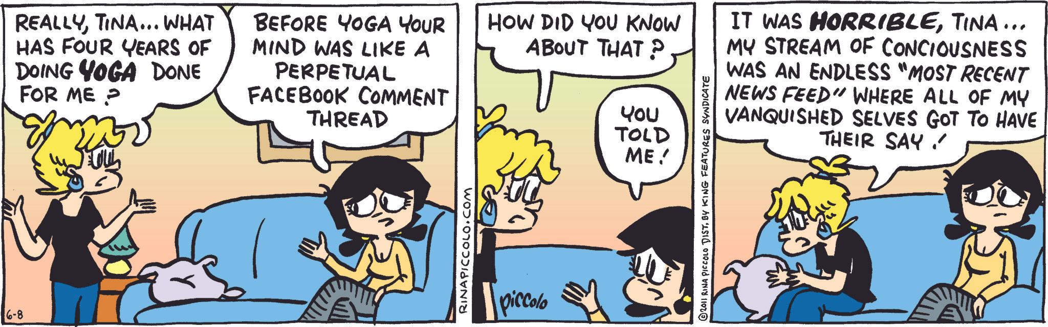 Animation OCR: 6-8 REALLYTINA... WHAT HAS FOUR YEARS OF DOING YOGA DONE FOR ME? BEFORE YOGA YOUR MIND WAS LIKE A PERPETUAL FACEBOOK COMMENT THREAD RINAPICCOLO.COM piccolo HOW DID YOU KNOW ABOUT THAT P YOU TOLD ME! IT WAS HORRIBLETINA... MY STREAM OF CONCIOUSNESS WAS AN ENDLESS "MOST RECENT NEWS FEED" WHERE ALL OF MY VANQUISHED SELVES GOT TO HAVE THEIR SAY © 2011 RINA PICCOLO DISTBY KING FEATURES SYNDICATE 6-8 REALLYTINA ... WHAT HAS FOUR YEARS OF DOING YOGA DONE FOR ME ? BEFORE YOGA YOUR MIND WAS LIKE A PERPETUAL FACEBOOK COMMENT THREAD RINAPICCOLO.COM piccolo HOW DID YOU KNOW ABOUT THAT P YOU TOLD ME ! IT WAS HORRIBLETINA ... MY STREAM OF CONCIOUSNESS WAS AN ENDLESS " MOST RECENT NEWS FEED " WHERE ALL OF MY VANQUISHED SELVES GOT TO HAVE THEIR SAY © 2011 RINA PICCOLO DISTBY KING FEATURES SYNDICATE