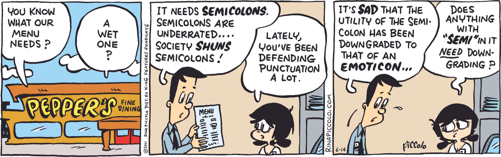 Animation OCR: YOU KNOW WHAT OUR A MENU NEEDS? WET ONE ? © 2011 RINA PICCOLO DIST. BY KING FEATURES SYNDICATE PEPPER'S FINE DINING IT NEEDS SEMICOLONS. SEMICOLONS ARE UNDERRATED.... SOCIETY SHUNS SEMICOLONS! LATELYYOU'VE BEEN DEFENDING PUNCTUATION A LOT. IT'S SAD THAT THE UTILITY OF THE SEMI- COLON HAS BEEN DOWNGRADED TO THAT OF AN EMOTICON... DOES ANYTHING WITH "SEMI" IN IT NEED DOWN- GRADING P MENU RINAPICCOLO.COM 6-14 Piccolo YOU KNOW WHAT OUR A MENU NEEDS ? WET ONE ? © 2011 RINA PICCOLO DIST . BY KING FEATURES SYNDICATE PEPPER'S FINE DINING IT NEEDS SEMICOLONS . SEMICOLONS ARE UNDERRATED .... SOCIETY SHUNS SEMICOLONS ! LATELYYOU'VE BEEN DEFENDING PUNCTUATION A LOT . IT'S SAD THAT THE UTILITY OF THE SEMI- COLON HAS BEEN DOWNGRADED TO THAT OF AN EMOTICON ... DOES ANYTHING WITH " SEMI " IN IT NEED DOWN- GRADING P MENU RINAPICCOLO.COM 6-14 Piccolo
