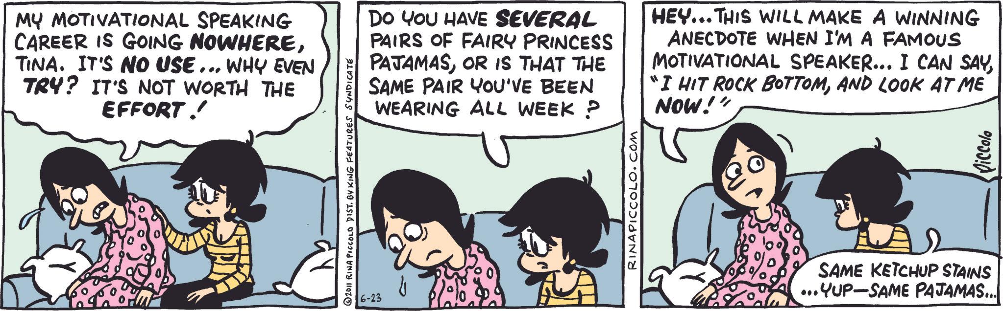 Comic book OCR: MY MOTIVATIONAL SPEAKING CAREER IS GOING NOWHERETINA. IT'S NO USE... WHY EVEN TRY? IT'S NOT WORTH THE EFFORT! 2011 RINA PICCOLO DIST. BY KING FEATURES SYNDICATE 6-23 DO YOU HAVE SEVERAL PAIRS OF FAIRY PRINCESS PAJAMASOR IS THAT THE SAME PAIR YOU'VE BEEN WEARING ALL WEEK P HEY... THIS WILL MAKE A WINNING ANECDOTE WHEN I'M A FAMOUS MOTIVATIONAL SPEAKER... I CAN SAYAND LOOK AT ME NOW!" RINAPICCOLO.COM SAME KETCHUP STAINS ...YUP-SAME PAJAMAS... Piccolo MY MOTIVATIONAL SPEAKING CAREER IS GOING NOWHERETINA . IT'S NO USE ... WHY EVEN TRY ? IT'S NOT WORTH THE EFFORT ! 2011 RINA PICCOLO DIST . BY KING FEATURES SYNDICATE 6-23 DO YOU HAVE SEVERAL PAIRS OF FAIRY PRINCESS PAJAMASOR IS THAT THE SAME PAIR YOU'VE BEEN WEARING ALL WEEK P HEY ... THIS WILL MAKE A WINNING ANECDOTE WHEN I'M A FAMOUS MOTIVATIONAL SPEAKER ... I CAN SAY" I HIT ROCK BOTTOMAND LOOK AT ME NOW ! " RINAPICCOLO.COM SAME KETCHUP STAINS ... YUP - SAME PAJAMAS ... Piccolo