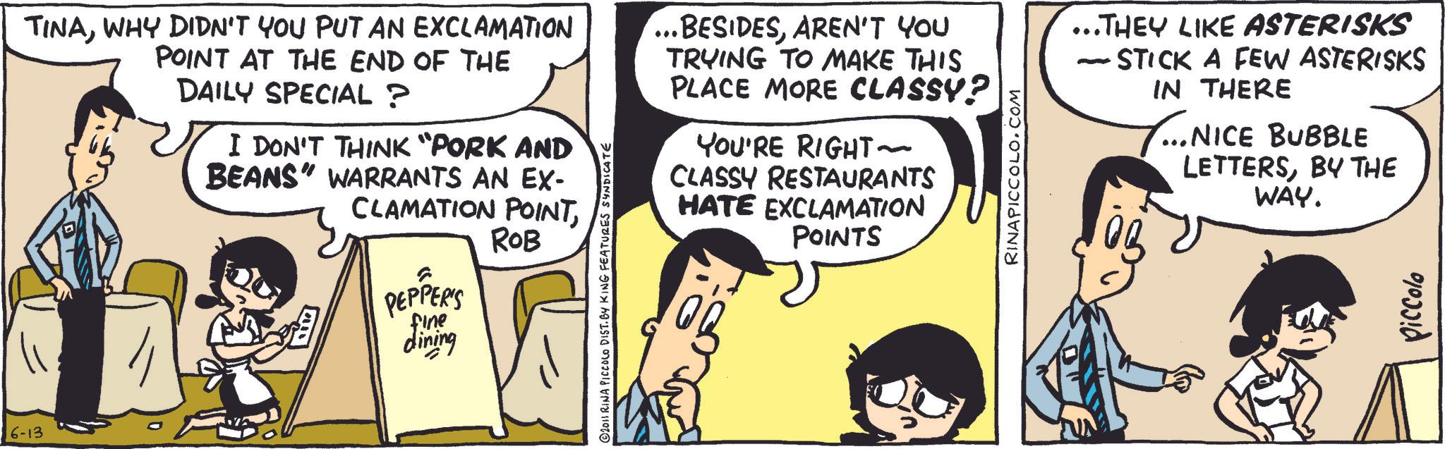Fictional character OCR: TINAWHY DIDN'T YOU PUT AN EXCLAMATION 6-13 POINT AT THE END OF THE DAILY SPECIAL? I DON'T THINK "PORK AND BEANS" WARRANTS AN EX- CLAMATION POINTPEPPER'S fine dining ROB © 2011 RINA PICCOLO DIST. BY KING FEATURES SYNDICATE BESIDESAREN'T YOU TRYING TO MAKE THIS PLACE MORE CLASSY? YOU'RE RIGHT~ CLASSY RESTAURANTS HATE EXCLAMATION POINTS RINAPICCOLO.COM ...THEY LIKE ASTERISKS STICK A FEW ASTERISKS IN THERE - ...NICE BUBBLE LETTERSBY THE WAY. Piccolo TINAWHY DIDN'T YOU PUT AN EXCLAMATION 6-13 POINT AT THE END OF THE DAILY SPECIAL ? I DON'T THINK " PORK AND BEANS " WARRANTS AN EX- CLAMATION POINTPEPPER'S fine dining ROB © 2011 RINA PICCOLO DIST . BY KING FEATURES SYNDICATE BESIDESAREN'T YOU TRYING TO MAKE THIS PLACE MORE CLASSY ? YOU'RE RIGHT ~ CLASSY RESTAURANTS HATE EXCLAMATION POINTS RINAPICCOLO.COM ... THEY LIKE ASTERISKS STICK A FEW ASTERISKS IN THERE - ... NICE BUBBLE LETTERSBY THE WAY . Piccolo