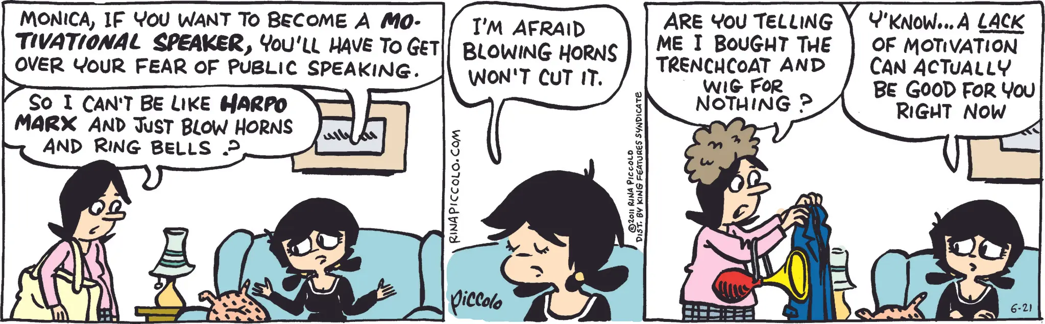 Animation OCR: MONICAIF YOU WANT TO BECOME A MO- TIVATIONAL SPEAKERYOU'LL HAVE TO GET OVER YOUR FEAR OF PUBLIC SPEAKING. SO I CAN'T BE LIKE HARPO MARX AND JUST BLOW HORNS AND RING BELLS P RINA PICCOLO.COM I'M AFRAID BLOWING HORNS WON'T CUT IT. © 2011 RINA PICCOLO DIST. BY KING FEATURES SYNDICATE ARE YOU TELLING ME I BOUGHT THE TRENCHCOAT AND WIG FOR NOTHING? Y'KNOW... A LACK OF MOTIVATION CAN ACTUALLY BE GOOD FOR YOU RIGHT NOW piccolo 6-21 MONICAIF YOU WANT TO BECOME A MO- TIVATIONAL SPEAKERYOU'LL HAVE TO GET OVER YOUR FEAR OF PUBLIC SPEAKING . SO I CAN'T BE LIKE HARPO MARX AND JUST BLOW HORNS AND RING BELLS P RINA PICCOLO.COM I'M AFRAID BLOWING HORNS WON'T CUT IT . © 2011 RINA PICCOLO DIST . BY KING FEATURES SYNDICATE ARE YOU TELLING ME I BOUGHT THE TRENCHCOAT AND WIG FOR NOTHING ? Y'KNOW ... A LACK OF MOTIVATION CAN ACTUALLY BE GOOD FOR YOU RIGHT NOW piccolo 6-21