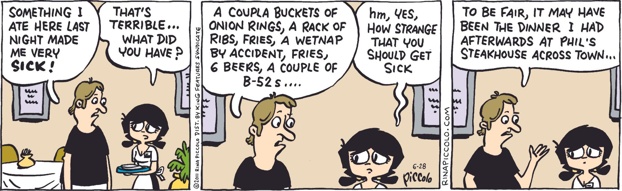 Fiction OCR: SOMETHING I ATE HERE LAST NIGHT MADE ME VERY SICK! THAT'S TERRIBLE... WHAT DID YOU HAVE? " u A COUPLA BUCKETS OF ONION RINGSA RACK OF RIBSA WETNAP BY ACCIDENTA COUPLE OF B-52s.... hmHOW STRANGE THAT YOU SHOULD GET SICK TO BE FAIRIT MAY HAVE BEEN THE DINNER I HAD AFTERWARDS AT PHIL'S STEAKHOUSE ACROSS TOWN... 2011 RINA PICCOLO DIST. BY KING FEATURES SYNDICATE 6-28 piccolo $350 $3 RINAPICCOLO.COM SOMETHING I ATE HERE LAST NIGHT MADE ME VERY SICK ! THAT'S TERRIBLE ... WHAT DID YOU HAVE ? " u A COUPLA BUCKETS OF ONION RINGSA RACK OF RIBSA WETNAP BY ACCIDENT6 BEERSA COUPLE OF B - 52s .... hmHOW STRANGE THAT YOU SHOULD GET SICK TO BE FAIRIT MAY HAVE BEEN THE DINNER I HAD AFTERWARDS AT PHIL'S STEAKHOUSE ACROSS TOWN ... 2011 RINA PICCOLO DIST . BY KING FEATURES SYNDICATE 6-28 piccolo $ 350 $ 3 RINAPICCOLO.COM