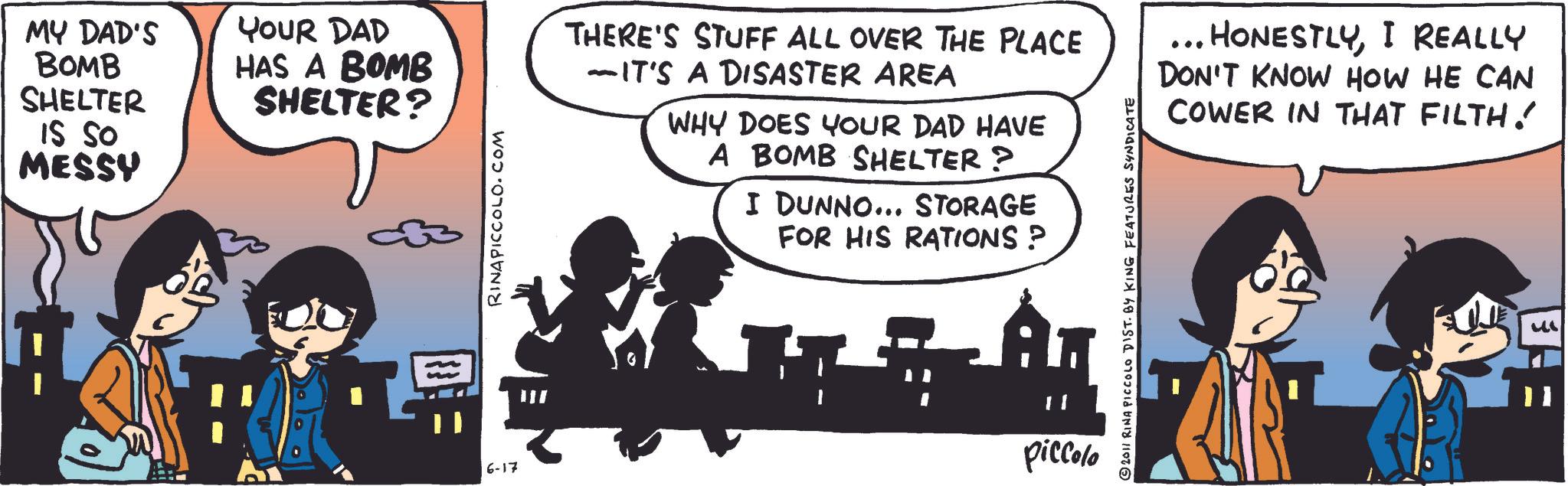 Photo caption OCR: MY DAD'S BOMB SHELTER IS SO MESSY YOUR DAD HAS A BOMB SHELTER? 6-17 RINAPICCOLO.COM THERE'S STUFF ALL OVER THE PLACE -IT'S A DISASTER AREA WHY DOES YOUR DAD HAVE A BOMB SHELTER? I DUNNO... STORAGE FOR HIS RATIONS ? A 11 piccolo 2011 RINA PICCOLO DIST. BY KING FEATURES SYNDICATE ... HONESTLYI REALLY DON'T KNOW HOW HE CAN COWER IN THAT FILTH! MY DAD'S BOMB SHELTER IS SO MESSY YOUR DAD HAS A BOMB SHELTER ? 6-17 RINAPICCOLO.COM THERE'S STUFF ALL OVER THE PLACE -IT'S A DISASTER AREA WHY DOES YOUR DAD HAVE A BOMB SHELTER ? I DUNNO ... STORAGE FOR HIS RATIONS ? A 11 piccolo 2011 RINA PICCOLO DIST . BY KING FEATURES SYNDICATE ... HONESTLYI REALLY DON'T KNOW HOW HE CAN COWER IN THAT FILTH !