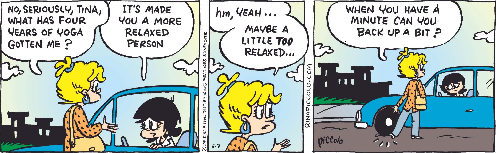 Comic book OCR: NOWHAT HAS FOUR YEARS OF YOGA GOTTEN ME? IT'S MADE YOU A MORE RELAXED PERSON lu © 2011 RINA PICCOLO DIST. BY KING FEATURES SYNDICATE hmYEAH... MAYBE A LITTLE TOO RELAXED... WHEN YOU HAVE A MINUTE CAN YOU BACK UP A BIT ? RINAPICCOLO.COM 6-7 piccolo NOWHAT HAS FOUR YEARS OF YOGA GOTTEN ME ? IT'S MADE YOU A MORE RELAXED PERSON lu © 2011 RINA PICCOLO DIST . BY KING FEATURES SYNDICATE hmYEAH ... MAYBE A LITTLE TOO RELAXED ... WHEN YOU HAVE A MINUTE CAN YOU BACK UP A BIT ? RINAPICCOLO.COM 6-7 piccolo