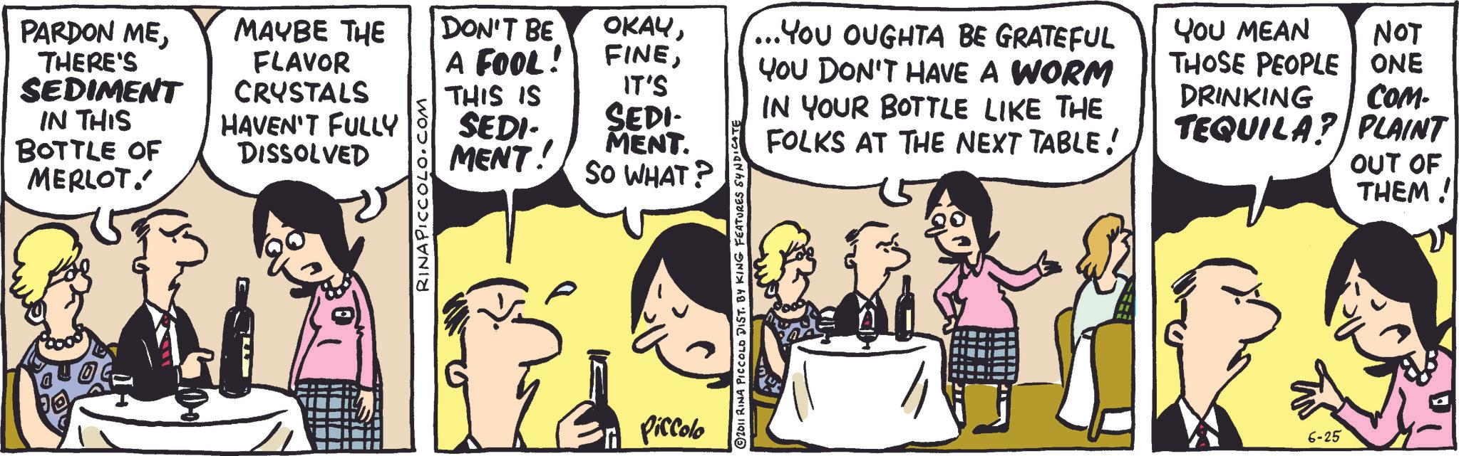 Animation OCR: PARDON METHERE'S SEDIMENT IN THIS BOTTLE OF MERLOT.' MAYBE THE FLAVOR DON'T BE A FOOL! OKAYCRYSTALS HAVEN'T FULLY IT'S DISSOLVED RINA PICCOLO.COM THIS IS SEDI- MENT! SEDI MENT. SO WHAT? Piccolo © 2011 RINA PICCOLO DIST. BY KING FEATURES SYNDICATE ...YOU OUGHTA BE GRATEFUL YOU DON'T HAVE A WORM IN YOUR BOTTLE LIKE THE FOLKS AT THE NEXT TABLE! YOU MEAN NOT THOSE PEOPLE ONE DRINKING COM- TEQUILA? PLAINT OUT OF THEM! 6-25 PARDON METHERE'S SEDIMENT IN THIS BOTTLE OF MERLOT . ' MAYBE THE FLAVOR DON'T BE A FOOL ! OKAYCRYSTALS HAVEN'T FULLY IT'S DISSOLVED RINA PICCOLO.COM THIS IS SEDI- MENT ! SEDI MENT . SO WHAT ? Piccolo © 2011 RINA PICCOLO DIST . BY KING FEATURES SYNDICATE ... YOU OUGHTA BE GRATEFUL YOU DON'T HAVE A WORM IN YOUR BOTTLE LIKE THE FOLKS AT THE NEXT TABLE ! YOU MEAN NOT THOSE PEOPLE ONE DRINKING COM- TEQUILA ? PLAINT OUT OF THEM ! 6-25
