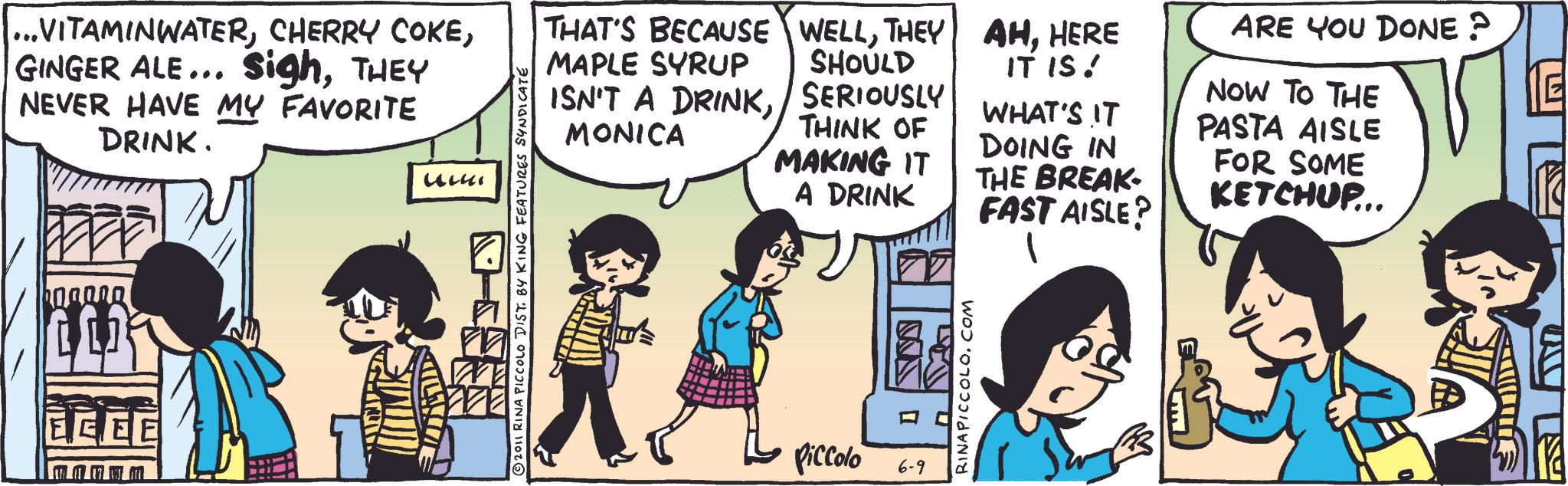 Animation OCR: ...VITAMINWATERTHEY NEVER HAVE MY FAVORITE DRINK. EEEE ??? uuki 2011 RINA PICCOLO DIST. BY KING FEATURES SYNDICATE THAT'S BECAUSE WELLTHEY MAPLE SYRUP SHOULD ISN'T A DRINKSERIOUSLY AHHERE ARE YOU DONE? IT IS! NOW TO THE WHAT'S IT MONICA THINK OF PASTA AISLE DOING IN MAKING IT FOR SOME THE BREAK- A DRINK KETCHUP... FAST AISLE? Piccolo 6-9 ... VITAMINWATERCHERRY COKEGINGER ALE ... SighTHEY NEVER HAVE MY FAVORITE DRINK . EEEE ??? uuki 2011 RINA PICCOLO DIST . BY KING FEATURES SYNDICATE THAT'S BECAUSE WELLTHEY MAPLE SYRUP SHOULD ISN'T A DRINKSERIOUSLY AHHERE ARE YOU DONE ? IT IS ! NOW TO THE WHAT'S IT MONICA THINK OF PASTA AISLE DOING IN MAKING IT FOR SOME THE BREAK- A DRINK KETCHUP ... FAST AISLE ? Piccolo 6-9