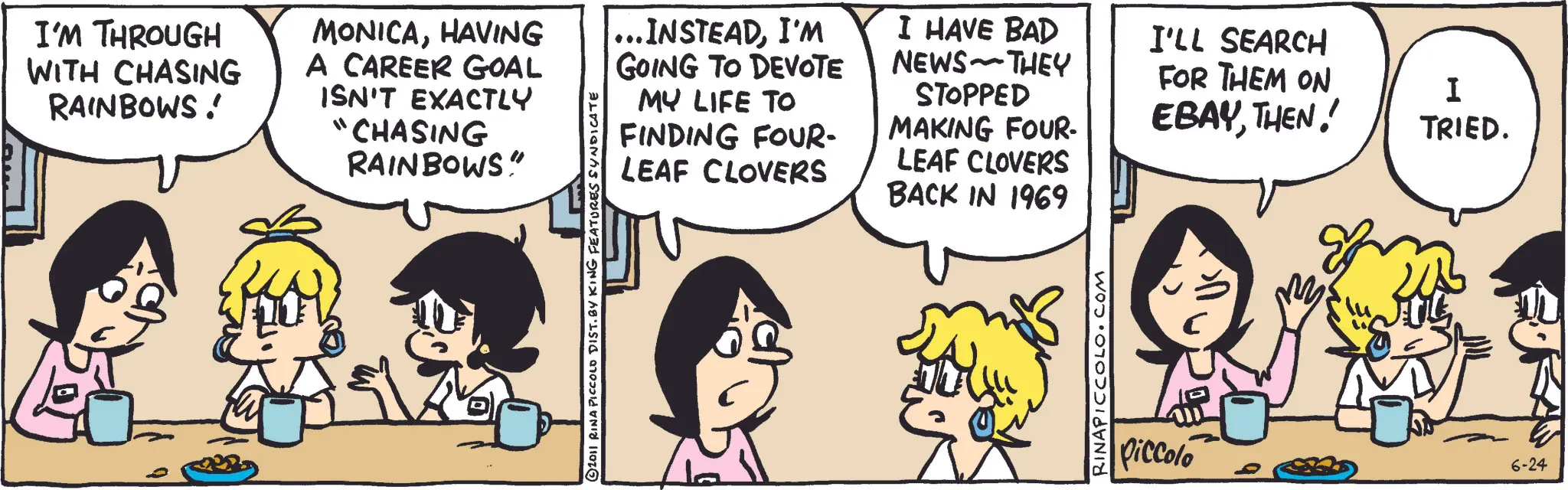 Comic book OCR: I'M THROUGH WITH CHASING RAINBOWS! MONICAHAVING A CAREER GOAL ISN'T EXACTLY "CHASING RAINBOWS" © 2011 RINA PICCOLO DIST. BY KING FEATURES SYNDICATE ... INSTEADI'M GOING TO DEVOTE MY LIFE TO FINDING FOUR- LEAF CLOVERS I HAVE BAD NEWS THEY STOPPED MAKING FOUR- LEAF CLOVERS BACK IN 1969 ???? RINAPICCOLO.COM I'LL SEARCH FOR THEM ON EBAYTHEN! I TRIED. Piccolo 6-24 I'M THROUGH WITH CHASING RAINBOWS ! MONICAHAVING A CAREER GOAL ISN'T EXACTLY " CHASING RAINBOWS " © 2011 RINA PICCOLO DIST . BY KING FEATURES SYNDICATE ... INSTEADI'M GOING TO DEVOTE MY LIFE TO FINDING FOUR- LEAF CLOVERS I HAVE BAD NEWS THEY STOPPED MAKING FOUR- LEAF CLOVERS BACK IN 1969 ???? RINAPICCOLO.COM I'LL SEARCH FOR THEM ON EBAYTHEN ! I TRIED . Piccolo 6-24