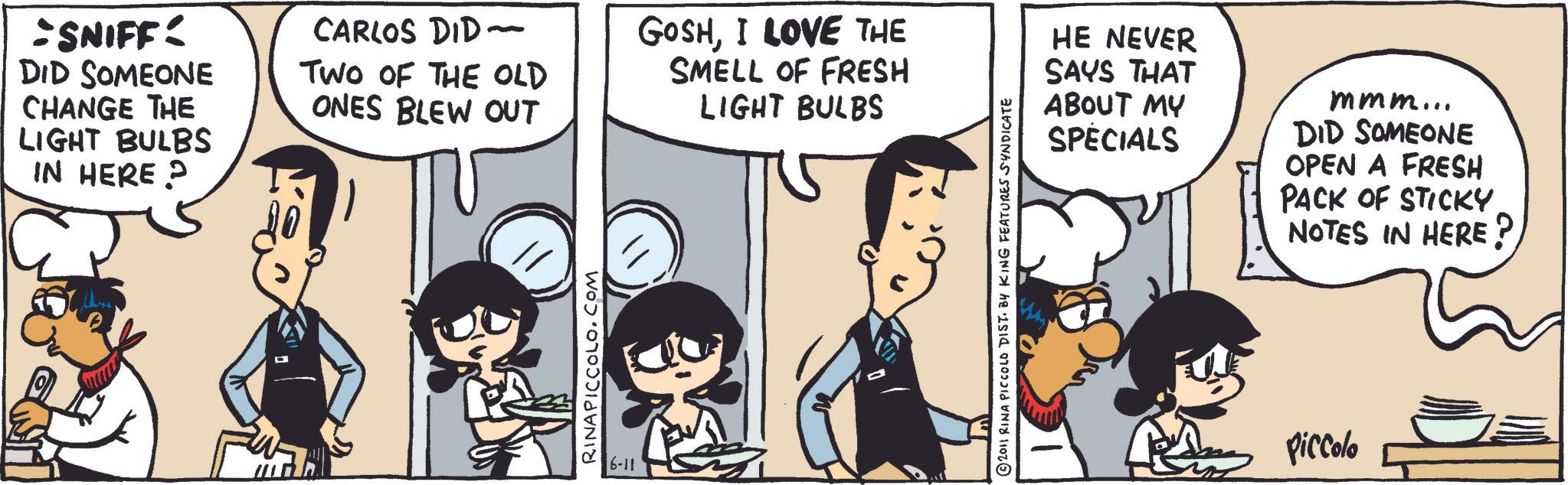 Fiction OCR: -SNIFF: DID SOMEONE CHANGE THE LIGHT BULBS IN HERE? CARLOS DID - TWO OF THE OLD ONES BLEW OUT RINAPICCOLO.COM 6-11 GOSHI LOVE THE SMELL OF FRESH LIGHT BULBS 2011 RINA PICCOLO DIST. BY KING FEATURES SYNDICATE HE NEVER SAYS THAT ABOUT MY SPECIALS mmm... DID SOMEONE OPEN A FRESH PACK OF STICKY NOTES IN HERE? Piccolo -SNIFF : DID SOMEONE CHANGE THE LIGHT BULBS IN HERE ? CARLOS DID - TWO OF THE OLD ONES BLEW OUT RINAPICCOLO.COM 6-11 GOSHI LOVE THE SMELL OF FRESH LIGHT BULBS 2011 RINA PICCOLO DIST . BY KING FEATURES SYNDICATE HE NEVER SAYS THAT ABOUT MY SPECIALS mmm ... DID SOMEONE OPEN A FRESH PACK OF STICKY NOTES IN HERE ? Piccolo