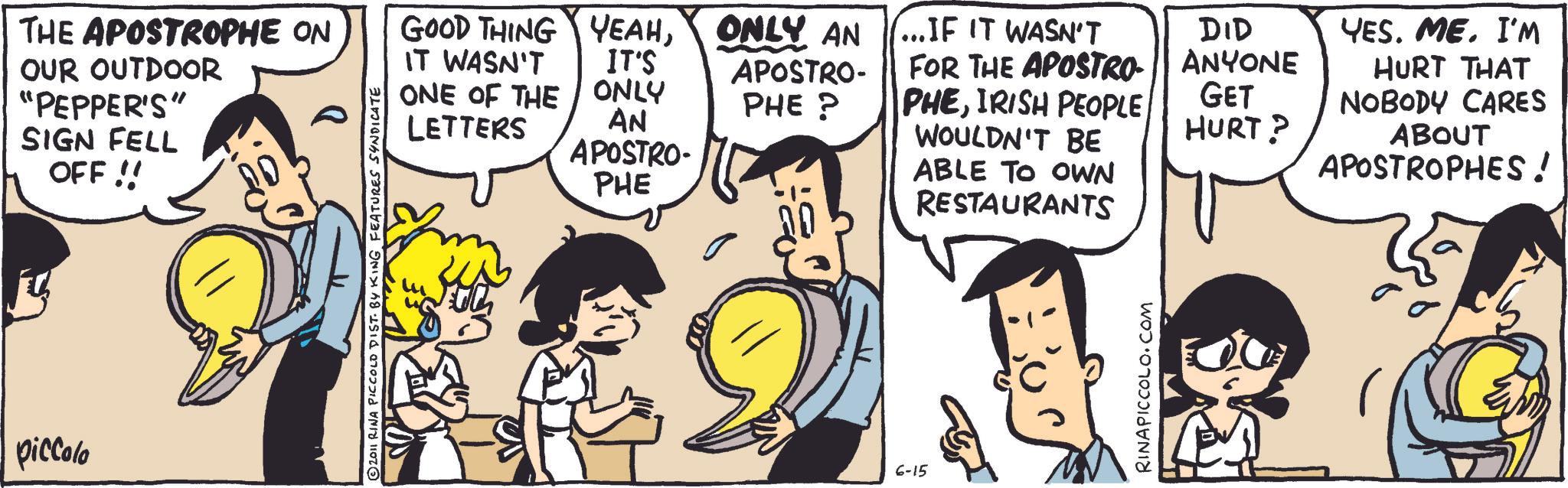 Animation OCR: GOOD THING YEAHONLY AN ...IF IT WASN'T IT'S ONLY AN APOSTRO- APOSTRO- PHE? PHE FOR THE APOSTRO- PHEIRISH PEOPLE. WOULDN'T BE ABLE TO OWN RESTAURANTS THE APOSTROPHE ON OUR OUTDOOR "PEPPER'S" SIGN FELL OFF!! piccolo 2011 RINA PICCOLO DIST. BY KING FEATURES SYNDICATE IT WASN'T ONE OF THE LETTERS 6-15 RINAPICCOLO.COM DID ANYONE YES. ME. I'M HURT THAT GET NOBODY CARES HURT? ABOUT APOSTROPHES! GOOD THING YEAHONLY AN ... IF IT WASN'T IT'S ONLY AN APOSTRO- APOSTRO- PHE ? PHE FOR THE APOSTRO- PHEIRISH PEOPLE . WOULDN'T BE ABLE TO OWN RESTAURANTS THE APOSTROPHE ON OUR OUTDOOR " PEPPER'S " SIGN FELL OFF !! piccolo 2011 RINA PICCOLO DIST . BY KING FEATURES SYNDICATE IT WASN'T ONE OF THE LETTERS 6-15 RINAPICCOLO.COM DID ANYONE YES . ME . I'M HURT THAT GET NOBODY CARES HURT ? ABOUT APOSTROPHES !