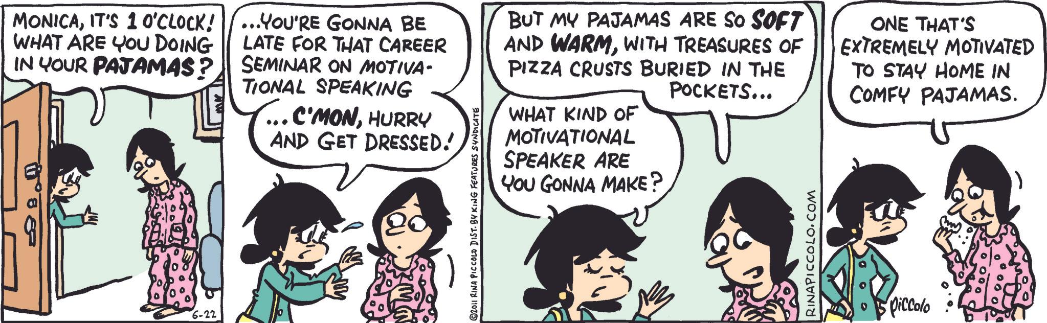 Fiction OCR: MONICAIT'S 10'CLOCK! WHAT ARE YOU DOING IN YOUR PAJAMAS? ... YOU'RE GONNA BE LATE FOR THAT CAREER SEMINAR ON MOTIVA- TIONAL SPEAKING ... C'MONHURRY AND GET DRESSED! BUT MY PAJAMAS ARE SO SOFT AND WARMWITH TREASURES OF PIZZA CRUSTS BURIED IN THE POCKETS... WHAT KIND OF MOTIVATIONAL SPEAKER ARE YOU GONNA MAKE? ONE THAT'S EXTREMELY MOTIVATED TO STAY HOME IN COMFY PAJAMAS. 6-22 piccolo MONICAIT'S 10'CLOCK ! WHAT ARE YOU DOING IN YOUR PAJAMAS ? ... YOU'RE GONNA BE LATE FOR THAT CAREER SEMINAR ON MOTIVA- TIONAL SPEAKING ... C'MONHURRY AND GET DRESSED ! BUT MY PAJAMAS ARE SO SOFT AND WARMWITH TREASURES OF PIZZA CRUSTS BURIED IN THE POCKETS ... WHAT KIND OF MOTIVATIONAL SPEAKER ARE YOU GONNA MAKE ? ONE THAT'S EXTREMELY MOTIVATED TO STAY HOME IN COMFY PAJAMAS . 6-22 piccolo