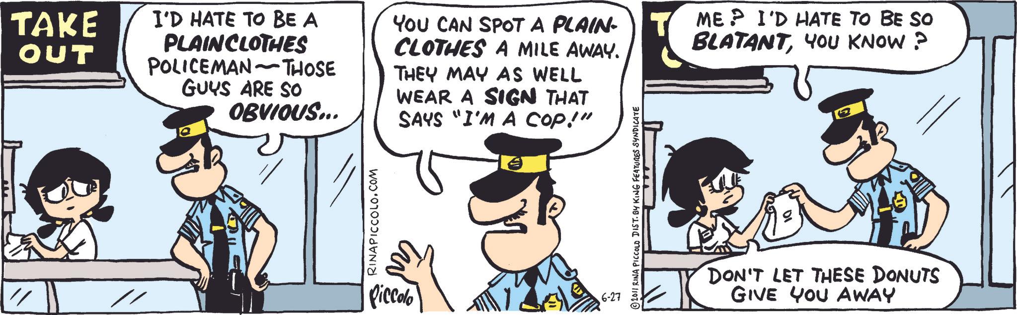 Fictional character OCR: TAKE OUT I'D HATE TO BE A PLAIN CLOTHES POLICEMAN-THOSE GUYS ARE SO OBVIOUS... YOU CAN SPOT A PLAIN- CLOTHES A MILE AWAY. THEY MAY AS WELL WEAR A SIGN THAT SAYS "I'M A COP!" ME? I'D HATE TO BE SO BLATANTYOU KNOW? RINAPICCOLO.COM Piccolo 6-27 2011 RINA PICCOLO DIST. BY KING FEATURES SYNDICATE DON'T LET THESE DONUTS GIVE YOU AWAY TAKE OUT I'D HATE TO BE A PLAIN CLOTHES POLICEMAN - THOSE GUYS ARE SO OBVIOUS ... YOU CAN SPOT A PLAIN- CLOTHES A MILE AWAY . THEY MAY AS WELL WEAR A SIGN THAT SAYS " I'M A COP ! " ME ? I'D HATE TO BE SO BLATANTYOU KNOW ? RINAPICCOLO.COM Piccolo 6-27 2011 RINA PICCOLO DIST . BY KING FEATURES SYNDICATE DON'T LET THESE DONUTS GIVE YOU AWAY