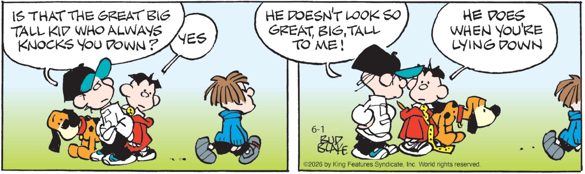 Animation OCR: IS THAT THE GREAT BIG TALL KID WHO ALWAYS KNOCKS YOU DOWN? YES HE DOESN'T LOOK SO GREATTALL TO ME! HE DOES WHEN YOU'RE LYING DOWN 6-1 BUD BLAKE 2026 by King Features SyndicateInc. World rights reserved. IS THAT THE GREAT BIG TALL KID WHO ALWAYS KNOCKS YOU DOWN ? YES HE DOESN'T LOOK SO GREATTALL TO ME ! HE DOES WHEN YOU'RE LYING DOWN 6-1 BUD BLAKE 2026 by King Features SyndicateInc. World rights reserved .