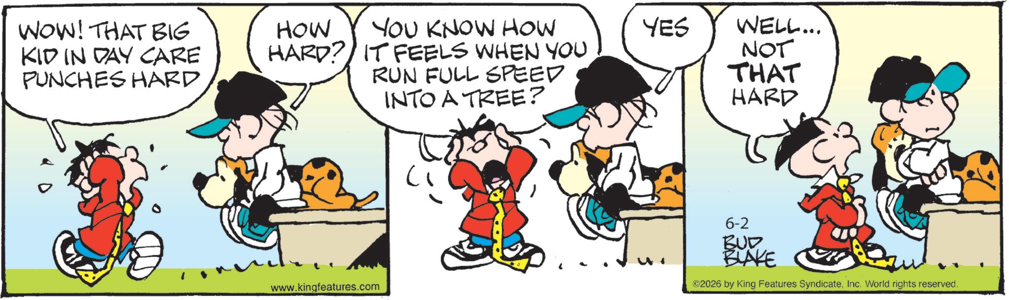 Comic book OCR: WOW! THAT BIG KID IN DAY CARE PUNCHES HARD HOW HARD? YOU KNOW HOW YES IT FEELS WHEN YOU RUN FULL SPEED www.kingfeatures.com INTO A TREE? ? WELL... NOT THAT HARD 6-2 BUD BLAKE ©2026 by King Features SyndicateInc. World rights reserved. WOW ! THAT BIG KID IN DAY CARE PUNCHES HARD HOW HARD ? YOU KNOW HOW YES IT FEELS WHEN YOU RUN FULL SPEED www.kingfeatures.com INTO A TREE ? ? WELL ... NOT THAT HARD 6-2 BUD BLAKE © 2026 by King Features SyndicateInc. World rights reserved .