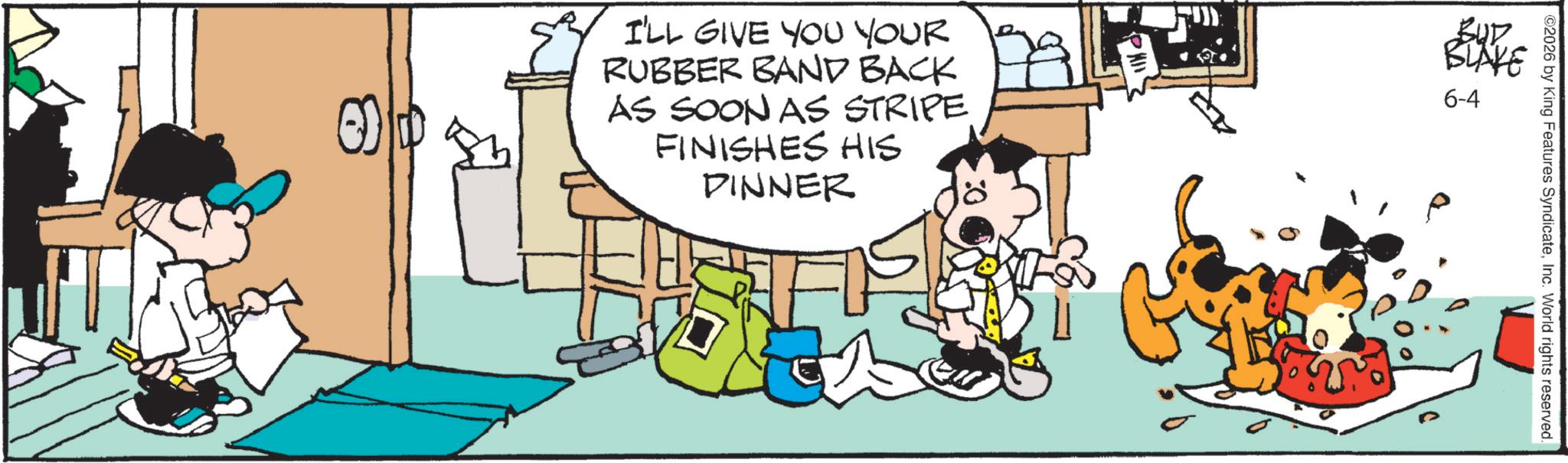 Comic book OCR: I'LL GIVE YOU YOUR RUBBER BAND BACK AS SOON AS STRIPE FINISHES HIS DINNER ? BUR BLAKE 6-4 2026 by King Features SyndicateInc. World rights reserved. I'LL GIVE YOU YOUR RUBBER BAND BACK AS SOON AS STRIPE FINISHES HIS DINNER ? BUR BLAKE 6-4 2026 by King Features SyndicateInc. World rights reserved .