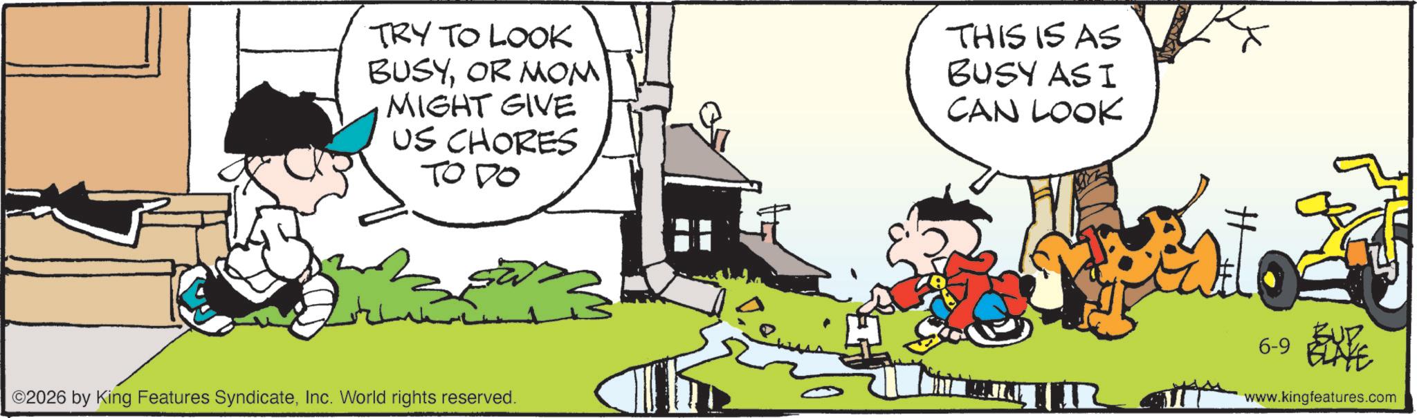 Publication OCR: TRY TO LOOK BUSYOR MOM MIGHT GIVE US CHORES TO DO ©2026 by King Features SyndicateInc. World rights reserved. ?? THIS IS AS BUSY AS I CAN LOOK ? 6-9 ELATE www.kingfeatures.com TRY TO LOOK BUSYOR MOM MIGHT GIVE US CHORES TO DO © 2026 by King Features SyndicateInc. World rights reserved . ?? THIS IS AS BUSY AS I CAN LOOK ? 6-9 ELATE www.kingfeatures.com