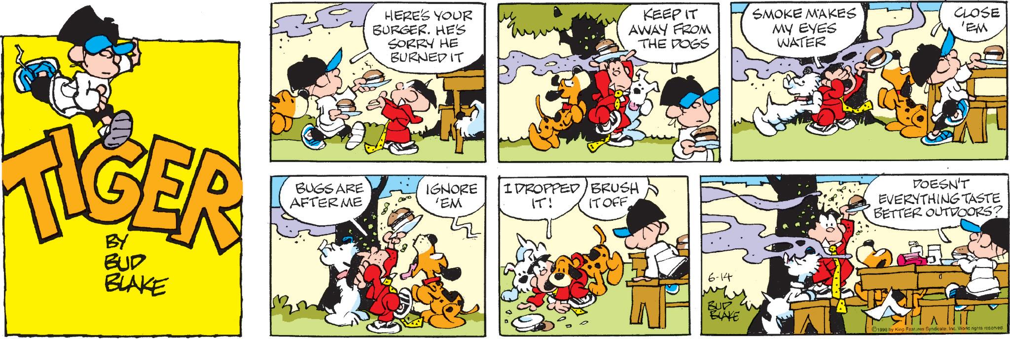 Publication OCR: MOER BY BUD BLAKE HERE'S YOUR BURGER. HE'S SORRY HE BURNED IT BUGS ARE AFTER ME IGNORE 'EM IDROPPED IT! KEEP IT AWAY FROM THE DOGS BRUSH IT OFF SMOKE MAKES MY EYES WATER CLOSE 'EM DOESN'T EVERYTHING TASTE BETTER OUTDOORS? 6-14 BUD BLAKE ©1998 by King Features Syndicate. Inc. World rights reserved. MOER BY BUD BLAKE HERE'S YOUR BURGER . HE'S SORRY HE BURNED IT BUGS ARE AFTER ME IGNORE ' EM IDROPPED IT ! KEEP IT AWAY FROM THE DOGS BRUSH IT OFF SMOKE MAKES MY EYES WATER CLOSE ' EM DOESN'T EVERYTHING TASTE BETTER OUTDOORS ? 6-14 BUD BLAKE © 1998 by King Features Syndicate . Inc. World rights reserved .