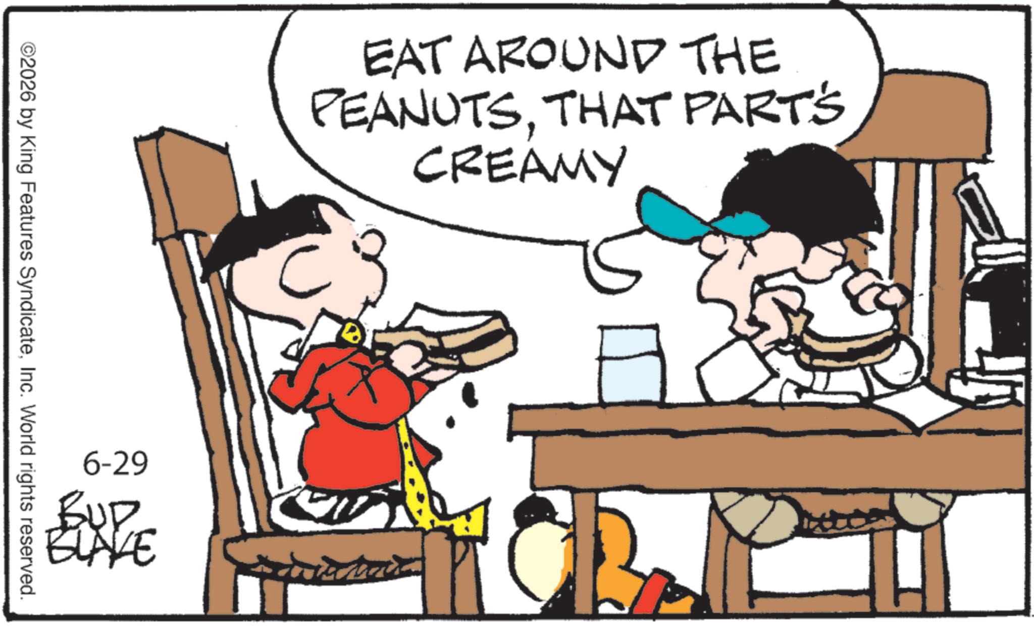Comics OCR: ©2026 by King Features SyndicateInc. World rights reserved. EAT AROUND THE PEANUTSTHAT PART'S CREAMY 6-29 BUD ELAVE © 2026 by King Features SyndicateInc. World rights reserved . EAT AROUND THE PEANUTSTHAT PART'S CREAMY 6-29 BUD ELAVE