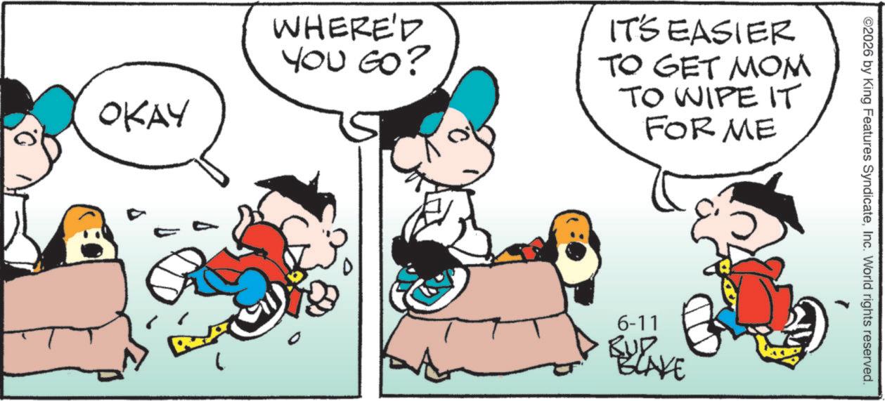 Illustration OCR: OKAY WHERE'D YOU GO? IT'S EASIER TO GET MOM TO WIPE IT FOR ME 6-11 BUP BLAKE ©2026 by King Features SyndicateInc. World rights reserved. OKAY WHERE'D YOU GO ? IT'S EASIER TO GET MOM TO WIPE IT FOR ME 6-11 BUP BLAKE © 2026 by King Features SyndicateInc. World rights reserved .