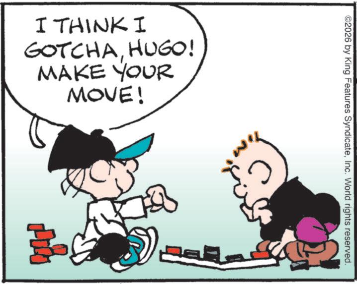 Fictional character OCR: I THINK I GOTCHAHUGO! MAKE YOUR MOVE! ©2026 by King Features SyndicateInc. World rights reserved. I THINK I GOTCHAHUGO ! MAKE YOUR MOVE ! © 2026 by King Features SyndicateInc. World rights reserved .