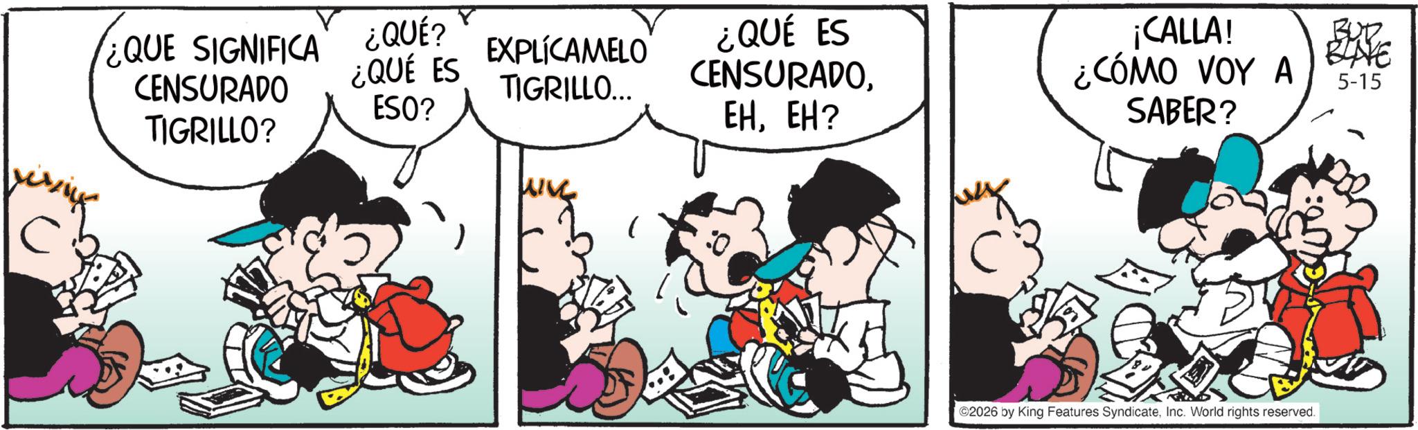 Animated cartoon OCR: C ¿QUE SIGNIFICA CENSURADO TIGRILLO? ¿QUÉ? ¿QUÉ ES ESO? EXPLÍCAMELO TIGRILLO... ¿QUÉ ES CENSURADOEH? ¡CALLA! ¿CÓMO VOY A SABER? BUD BLAVE 5-15 ©2026 by King Features SyndicateInc. World rights reserved. C ¿ QUE SIGNIFICA CENSURADO TIGRILLO ? ¿ QUÉ ? ¿ QUÉ ES ESO ? EXPLÍCAMELO TIGRILLO ... ¿ QUÉ ES CENSURADOEH ? ¡ CALLA ! ¿ CÓMO VOY A SABER ? BUD BLAVE 5-15 © 2026 by King Features SyndicateInc. World rights reserved .